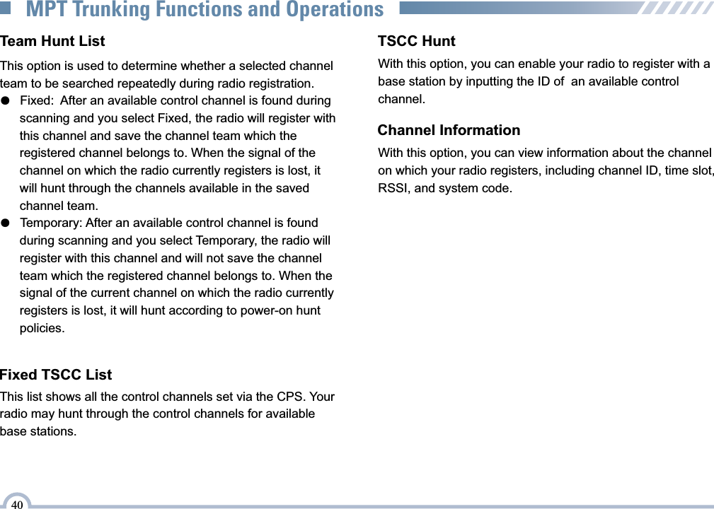 Fixed TSCC ListThis list shows all the control channels set via the CPS. Your radio may hunt through the control channels for available base stations.TSCC HuntChannel InformationWith this option, you can view information about the channel on which your radio registers, including channel ID, time slot, RSSI, and system code.Team Hunt ListThis option is used to determine whether a selected channel team to be searched repeatedly during radio registration.●   Fixed:  After an available control channel is found during   scanning and you select Fixed, the radio will register with       this channel and save the channel team which the       registered channel belongs to. When the signal of the       channel on which the radio currently registers is lost, it       will hunt through the channels available in the saved       channel team.    ●   Temporary: After an available control channel is found   during scanning and you select Temporary, the radio will       register with this channel and will not save the channel       team which the registered channel belongs to. When the       signal of the current channel on which the radio currently       registers is lost, it will hunt according to power-on hunt       policies.    40MPT Trunking Functions and OperationsWith this option, you can enable your radio to register with a base station by inputting the ID of  an available control channel.