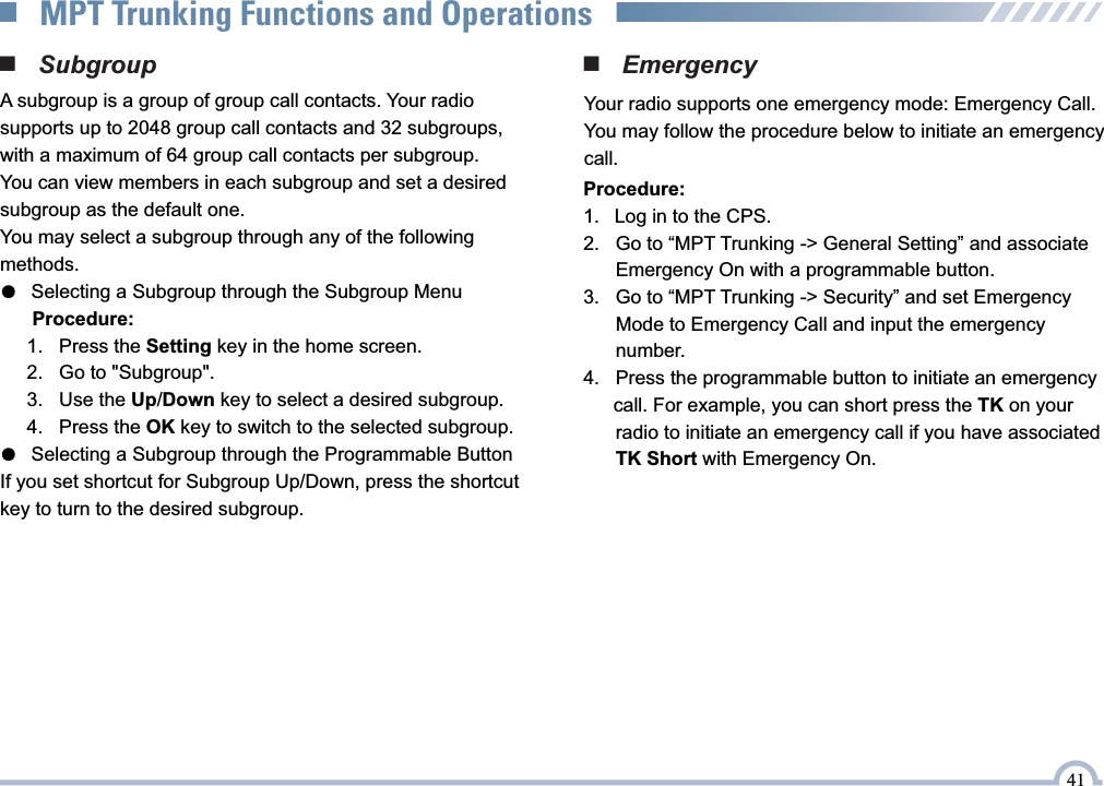 ■   Emergency Your radio supports one emergency mode: Emergency Call.You may follow the procedure below to initiate an emergency call.■   SubgroupA subgroup is a group of group call contacts. Your radio supports up to 2048 group call contacts and 32 subgroups, with a maximum of 64 group call contacts per subgroup.You can view members in each subgroup and set a desired subgroup as the default one.You may select a subgroup through any of the following methods.●   Selecting a Subgroup through the Subgroup Menu      Procedure:     1.   Press the Setting key in the home screen.     2.   Go to &quot;Subgroup&quot;.     3.   Use the Up/Down key to select a desired subgroup.     4.   Press the OK key to switch to the selected subgroup.●   Selecting a Subgroup through the Programmable ButtonIf you set shortcut for Subgroup Up/Down, press the shortcut key to turn to the desired subgroup.41MPT Trunking Functions and OperationsProcedure:1.   Log in to the CPS.2.    Go to “MPT Trunking -&gt; General Setting” and associate       Emergency On with a programmable button.3.    Go to “MPT Trunking -&gt; Security” and set Emergency        Mode to Emergency Call and input the emergency       number.4.    Press the programmable button to initiate an emergency     call. For example, you can short press the TK on your        radio to initiate an emergency call if you have associated        TK Short with Emergency On.