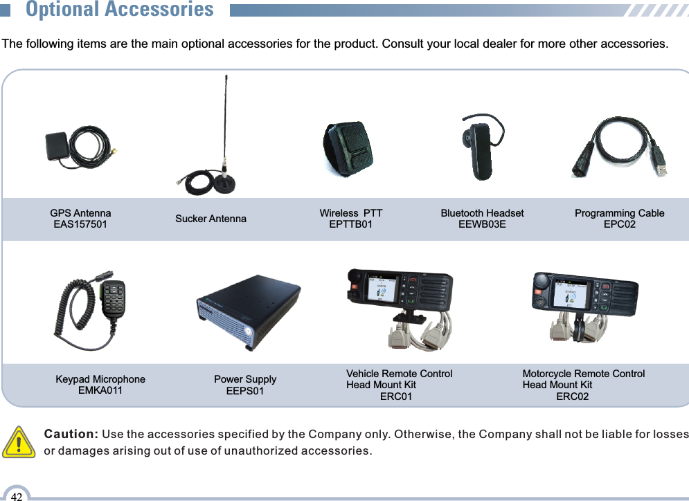 The following items are the main optional accessories for the product. Consult your local dealer for more other accessories.Sucker AntennaOptional AccessoriesCaution: Use the accessories specified by the Company only. Otherwise, the Company shall not be liable for losses or damages arising out of use of unauthorized accessories. Programming CableEPC02Power Supply EEPS01Vehicle Remote Control Head Mount Kit             ERC01                                Motorcycle Remote Control Head Mount Kit             ERC02Keypad MicrophoneEMKA011GPS Antenna EAS157501Wireless PTT EPTTB0142Bluetooth Headset EEWB03E