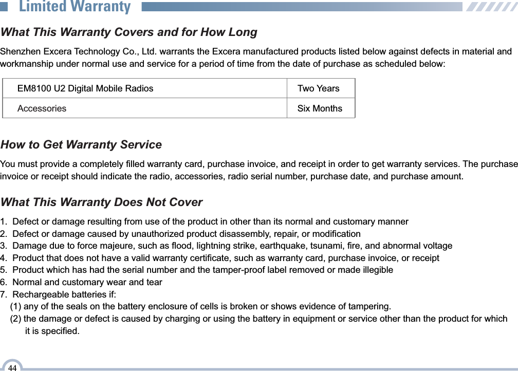 Limited WarrantyWhat This Warranty Covers and for How LongShenzhen Excera Technology Co., Ltd. warrants the Excera manufactured products listed below against defects in material and workmanship under normal use and service for a period of time from the date of purchase as scheduled below:EM8100 U2 Digital Mobile Radios Two YearsSix MonthsAccessoriesHow to Get Warranty ServiceYou must provide a completely filled warranty card, purchase invoice, and receipt in order to get warranty services. The purchase invoice or receipt should indicate the radio, accessories, radio serial number, purchase date, and purchase amount.What This Warranty Does Not Cover1.  Defect or damage resulting from use of the product in other than its normal and customary manner2.  Defect or damage caused by unauthorized product disassembly, repair, or modification3.  Damage due to force majeure, such as flood, lightning strike, earthquake, tsunami, fire, and abnormal voltage4.  Product that does not have a valid warranty certificate, such as warranty card, purchase invoice, or receipt5.  Product which has had the serial number and the tamper-proof label removed or made illegible6.  Normal and customary wear and tear7.  Rechargeable batteries if:    (1) any of the seals on the battery enclosure of cells is broken or shows evidence of tampering.    (2) the damage or defect is caused by charging or using the battery in equipment or service other than the product for which           it is specified.44