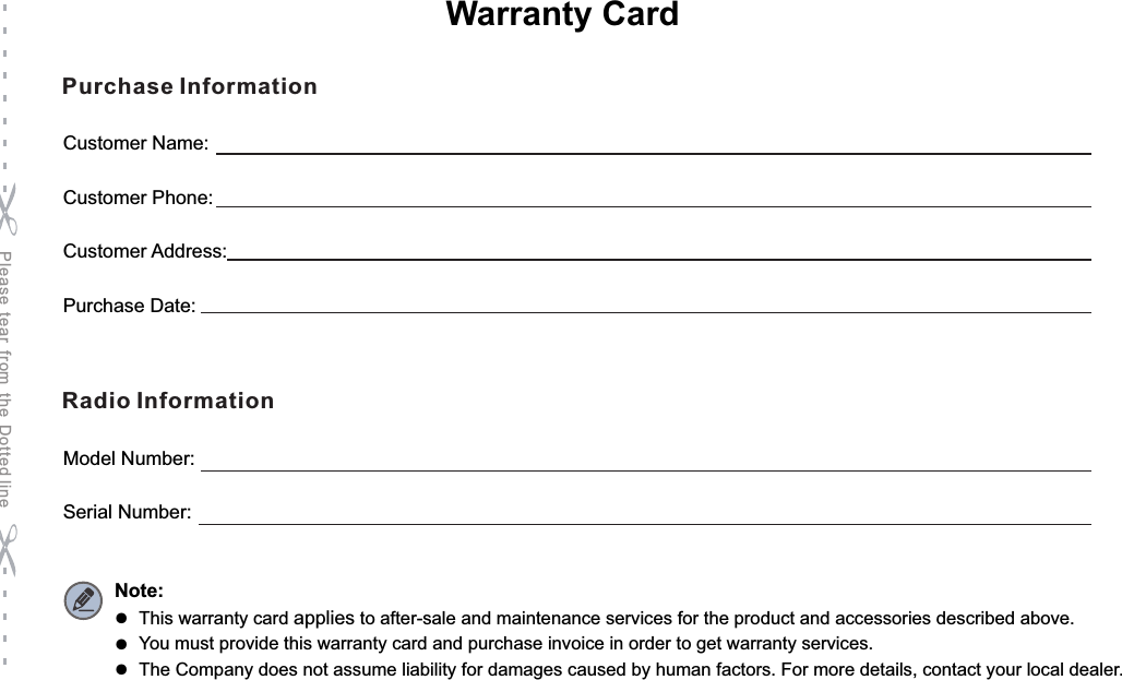 Customer Name:Customer Phone:Customer Address:Purchase Date: Warranty CardPlease tear from the Dotted linePurchase InformationModel Number:Serial Number:Radio InformationNote: ●  This warranty card applies to after-sale and maintenance services for the product and accessories described above.●  You must provide this warranty card and purchase invoice in order to get warranty services.●  The Company does not assume liability for damages caused by human factors. For more details, contact your local dealer.