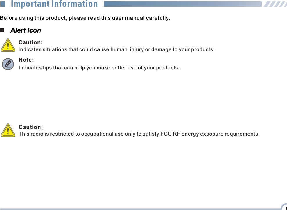 Before using this product, please read this user manual carefully.■   Alert Icon Caution:Indicates situations that could cause human injury or damage to your products. Note: Indicates tips that can help you make better use of your products.Important Information1Caution:This radio is restricted to occupational use only to satisfy FCC RF energy exposure requirements.