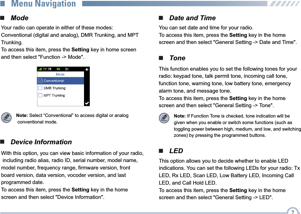 7 Your radio can operate in either of these modes: Conventional (digital and analog), DMR Trunking, and MPT Trunking.To access this item, press the Setting key in home screen and then select &quot;Function -&gt; Mode&quot;. ■   Device Information■   ToneThis function enables you to set the following tones for your radio: keypad tone, talk permit tone, incoming call tone, function tone, warning tone, low battery tone, emergency alarm tone, and message tone.To access this item, press the Setting key in the home  screen and then select &quot;General Setting -&gt; Tone&quot;.■   Date and Time■   ModeYou can set date and time for your radio.To access this item, press the Setting key in the home screen and then select &quot;General Setting -&gt; Date and Time&quot;.Note: Select “Conventional” to access digital or analog  conventional mode.Note: If Function Tone is checked, tone indication will be given when you enable or switch some functions (such as toggling power between high, medium, and low, and switching zones) by pressing the programmed buttons.With this option, you can view basic information of your radio, including radio alias, radio ID, serial number, model name, model number, frequency range, firmware version, front board version, data version, vocoder version, and last programmed date.To access this item, press the Setting key in the home screen and then select &quot;Device Information&quot;.This option allows you to decide whether to enable LED indications. You can set the following LEDs for your radio: Tx LED, Rx LED, Scan LED, Low Battery LED, Incoming Call LED, and Call Hold LED.To access this item, press the Setting key in the home  screen and then select &quot;General Setting -&gt; LED&quot;.■   LEDMenu Navigation
