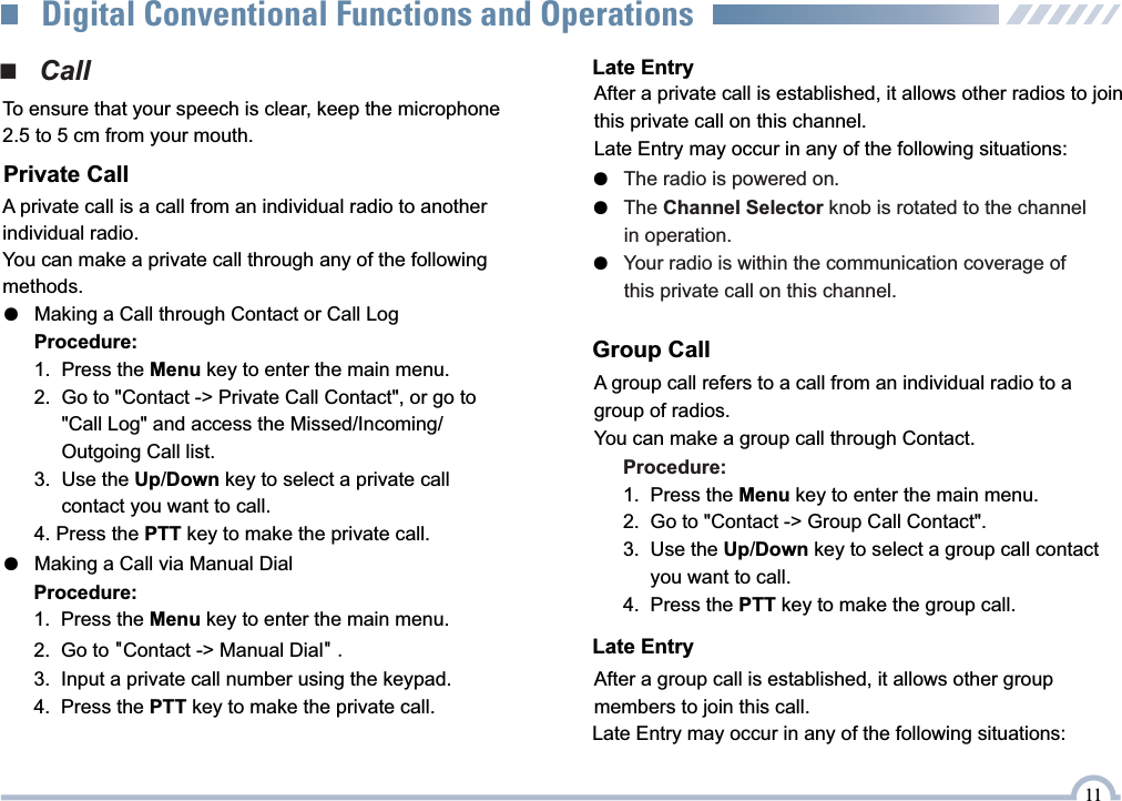 ■   CallPrivate CallA private call is a call from an individual radio to another individual radio.You can make a private call through any of the following methods.●   Making a Call through Contact or Call LogProcedure:1.  Press the Menu key to enter the main menu.2.  Go to &quot;Contact -&gt; Private Call Contact&quot;, or go to      &quot;Call Log&quot; and access the Missed/Incoming/     Outgoing Call list.3.  Use the Up/Down key to select a private call      contact you want to call.4. Press the PTT key to make the private call.●   Making a Call via Manual DialProcedure:1.   Press the Menu key to enter the main menu.2.   Go to &quot;Contact -&gt; Manual Dial&quot; .3.   Input a private call number using the keypad.4.   Press the PTT key to make the private call.Group CallA group call refers to a call from an individual radio to a group of radios.You can make a group call through Contact.Procedure:1.  Press the Menu key to enter the main menu.2.  Go to &quot;Contact -&gt; Group Call Contact&quot;.3.  Use the Up/Down key to select a group call contact      you want to call.4.  Press the PTT key to make the group call.Late EntryAfter a group call is established, it allows other group members to join this call.Late EntryAfter a private call is established, it allows other radios to join  this private call on this channel.Late Entry may occur in any of the following situations:●   The radio is powered on.The Channel Selector knob is rotated to the channel ●         in operation.Your radio is within the communication coverage of ●         this private call on this channel.To ensure that your speech is clear, keep the microphone 2.5 to 5 cm from your mouth.11Digital Conventional Functions and OperationsLate Entry may occur in any of the following situations: