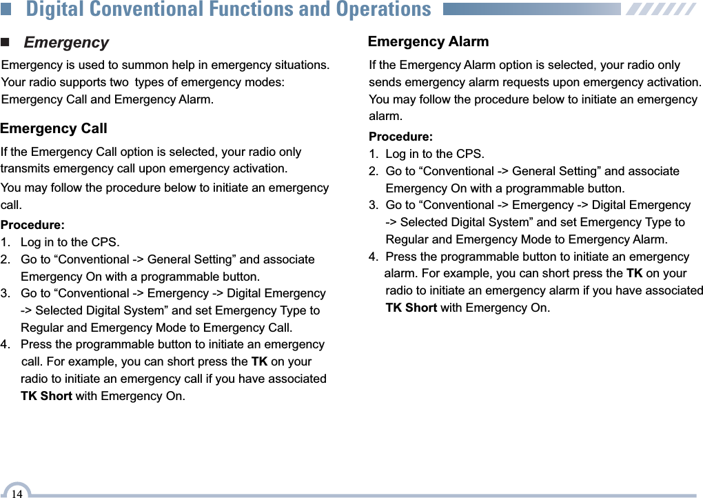 Emergency AlarmIf the Emergency Alarm option is selected, your radio only sends emergency alarm requests upon emergency activation.You may follow the procedure below to initiate an emergency alarm.Procedure:1.    Log in to the CPS.2.    Go to “Conventional -&gt; General Setting” and associate       Emergency On with a programmable button.3.    Go to “Conventional -&gt; Emergency -&gt; Digital Emergency       -&gt; Selected Digital System” and set Emergency Type to        Regular and Emergency Mode to Emergency Call.4.    Press the programmable button to initiate an emergency       call. For example, you can short press the TK on your        radio to initiate an emergency call if you have associated        TK Short with Emergency On.You may follow the procedure below to initiate an emergency call.Procedure:1.   Log in to the CPS.2.   Go to “Conventional -&gt; General Setting” and associate      Emergency On with a programmable button.3.   Go to “Conventional -&gt; Emergency -&gt; Digital Emergency       -&gt; Selected Digital System” and set Emergency Type to       Regular and Emergency Mode to Emergency Alarm.4.   Press the programmable button to initiate an emergency    alarm. For example, you can short press the TK on your       radio to initiate an emergency alarm if you have associated       TK Short with Emergency On.■   EmergencyEmergency is used to summon help in emergency situations.Your radio supports two types of emergency modes: Emergency Call and Emergency Alarm.Emergency CallIf the Emergency Call option is selected, your radio onlytransmits emergency call upon emergency activation. 14Digital Conventional Functions and Operations