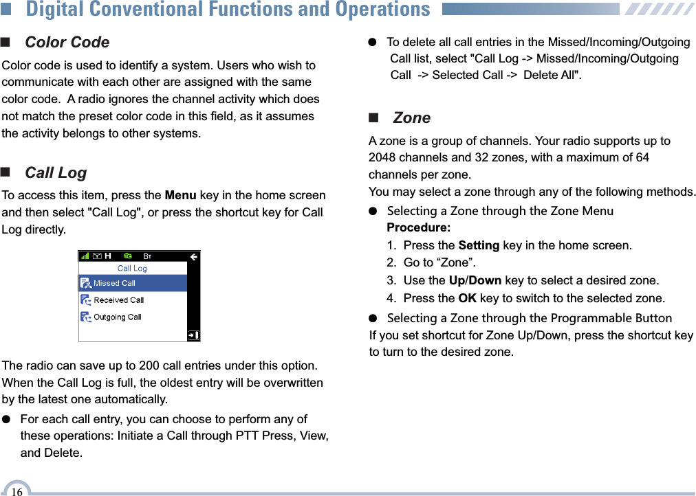 ■   Color CodeColor code is used to identify a system. Users who wish to communicate with each other are assigned with the same color code.  A radio ignores the channel activity which does not match the preset color code in this field, as it assumes the activity belongs to other systems.■   Call LogTo access this item, press the Menu key in the home screen and then select &quot;Call Log&quot;, or press the shortcut key for Call Log directly.The radio can save up to 200 call entries under this option. When the Call Log is full, the oldest entry will be overwritten by the latest one automatically.●   For each call entry, you can choose to perform any of        these operations: Initiate a Call through PTT Press, View,       and Delete.■   ZoneA zone is a group of channels. Your radio supports up to 2048 channels and 32 zones, with a maximum of 64 channels per zone.You may select a zone through any of the following methods.●   Selecting a Zone through the Zone Menu●   Selecting a Zone through the Programmable ButtonProcedure:1.  Press the Setting key in the home screen.2.  Go to “Zone”.3.  Use the Up/Down key to select a desired zone.4.  Press the OK key to switch to the selected zone.If you set shortcut for Zone Up/Down, press the shortcut key to turn to the desired zone.●   To delete all call entries in the Missed/Incoming/Outgoing         Call list, select &quot;Call Log -&gt; Missed/Incoming/Outgoing        Call  -&gt; Selected Call -&gt; Delete All&quot;.16Digital Conventional Functions and Operations