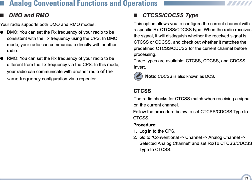 17Analog Conventional Functions and Operations■   DMO and RMOYour radio supports both DMO and RMO modes.●   DMO: You can set the Rx frequency of your radio to be       consistent with the Tx frequency using the CPS. In DMO       mode, your radio can communicate directly with another       radio.●   RMO: You can set the Rx frequency of your radio to be       different from the Tx frequency via the CPS. In this mode,        your radio can communicate with another radio of the         same frequency configuration via a repeater.■   CTCSS/CDCSS TypeThis option allows you to configure the current channel with  a specific Rx CTCSS/CDCSS type. When the radio receives the signal, it will distinguish whether the received signal is CTCSS or CDCSS, and check out whether it matches the predefined CTCSS/CDCSS for the current channel before processing.Three types are available: CTCSS, CDCSS, and CDCSS Invert.CTCSSThe radio checks for CTCSS match when receiving a signal on the current channel.Follow the procedure below to set CTCSS/CDCSS Type to CTCSS.Procedure:1.   Log in to the CPS.2.   Go to “Conventional -&gt; Channel -&gt; Analog Channel -&gt;      Selected Analog Channel” and set Rx/Tx CTCSS/CDCSS      Type to CTCSS.Note: CDCSS is also known as DCS.