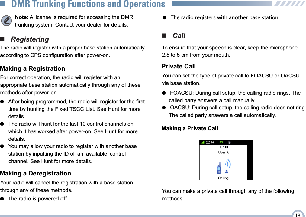 ■   Registering●   The radio registers with another base station.■   CallPrivate CallYou can set the type of private call to FOACSU or OACSU via base station.●   FOACSU: During call setup, the calling radio rings. The       called party answers a call manually.●   OACSU: During call setup, the calling radio does not ring.      The called party answers a call automatically.Making a Private CallYou can make a private call through any of the followingmethods.19Note: A license is required for accessing the DMRtrunking system. Contact your dealer for details.DMR Trunking Functions and OperationsThe radio will register with a proper base station automatically according to CPS configuration after power-on.Making a RegistrationFor correct operation, the radio will register with an  appropriate base station automatically through any of these  methods after power-on.●   After being programmed, the radio will register for the first       time by hunting the Fixed TSCC List. See Hunt for more       details.●   The radio will hunt for the last 10 control channels on       which it has worked after power-on. See Hunt for more       details.●   You may allow your radio to register with another base       station by inputting the ID of an available control       channel. See Hunt for more details.Making a DeregistrationYour radio will cancel the registration with a base station through any of these methods.To ensure that your speech is clear, keep the microphone 2.5 to 5 cm from your mouth.●   The radio is powered off.