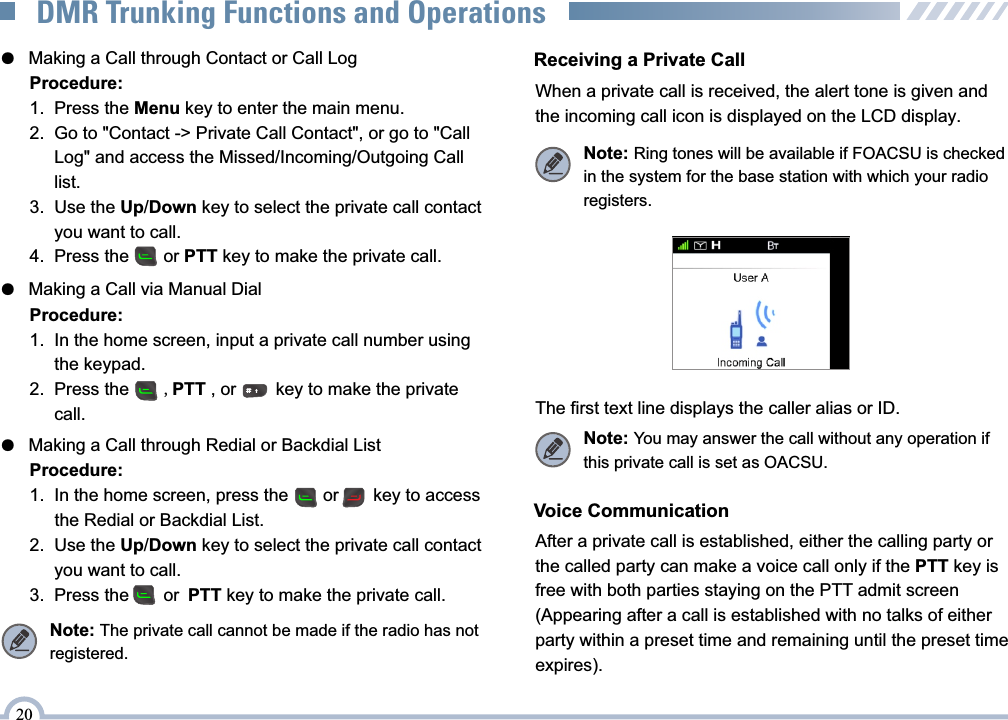 ●   Making a Call through Contact or Call Log●   Making a Call via Manual Dial●   Making a Call through Redial or Backdial ListProcedure:1.  Press the Menu key to enter the main menu.2.  Go to &quot;Contact -&gt; Private Call Contact&quot;, or go to &quot;Call      Log&quot; and access the Missed/Incoming/Outgoing Call      list.3.  Use the Up/Down key to select the private call contact       you want to call.4.  Press the       or PTT key to make the private call. Procedure:1.  In the home screen, input a private call number using       the keypad.2.  Press the       ,PTT , or        key to make the private      call.  Procedure:1.  In the home screen, press the       or       key to access       the Redial or Backdial List. 2.   Use the Up/Down key to select the private call contact       you want to call.3.  Press the       or PTT key to make the private call. Receiving a Private CallWhen a private call is received, the alert tone is given and the incoming call icon is displayed on the LCD display.The first text line displays the caller alias or ID. Note: You may answer the call without any operation if this private call is set as OACSU.Note: Ring tones will be available if FOACSU is checked in the system for the base station with which your radio registers.20DMR Trunking Functions and OperationsVoice CommunicationAfter a private call is established, either the calling party or the called party can make a voice call only if the PTT key is free with both parties staying on the PTT admit screen (Appearing after a call is established with no talks of either party within a preset time and remaining until the preset time expires).Note: The private call cannot be made if the radio has not registered.