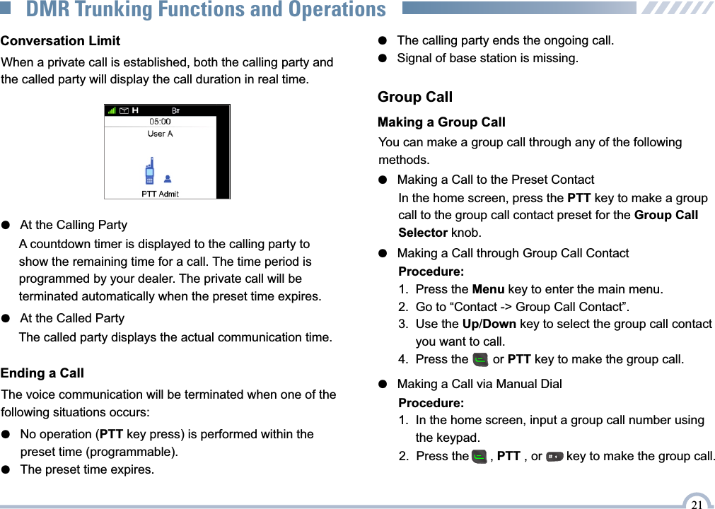 Conversation LimitWhen a private call is established, both the calling party and the called party will display the call duration in real time.●   At the Calling Party  ●   At the Called PartyThe called party displays the actual communication time.Ending a CallThe voice communication will be terminated when one of the following situations occurs:●   No operation (PTT key press) is performed within the       preset time (programmable).●   The preset time expires.Group CallYou can make a group call through any of the following methods.Making a Group Call●   Making a Call through Group Call ContactProcedure:1.  Press the Menu key to enter the main menu.2.  Go to “Contact -&gt; Group Call Contact”.3.  Use the Up/Down key to select the group call contact       you want to call.4.  Press the       or PTT key to make the group call.●   Making a Call to the Preset ContactIn the home screen, press the PTT key to make a group call to the group call contact preset for the Group Call Selector knob.●   Making a Call via Manual DialProcedure:1.  In the home screen, input a group call number using      the keypad.●   The calling party ends the ongoing call.●   Signal of base station is missing.2.  Press the      , PTT , or       key to make the group call. 21DMR Trunking Functions and OperationsA countdown timer is displayed to the calling party to show the remaining time for a call. The time period is programmed by your dealer. The private call will be terminated automatically when the preset time expires.