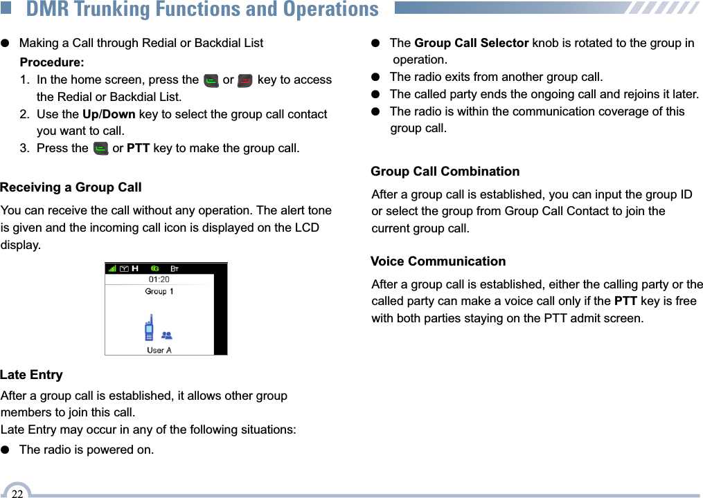 ●   Making a Call through Redial or Backdial ListProcedure:1.  In the home screen, press the       or       key to access       the Redial or Backdial List.2.  Use the Up/Down key to select the group call contact       you want to call.3.  Press the       or PTT key to make the group call.Receiving a Group CallYou can receive the call without any operation. The alert tone is given and the incoming call icon is displayed on the LCD display.Late EntryAfter a group call is established, it allows other group members to join this call.Late Entry may occur in any of the following situations:●   The Group Call Selector knob is rotated to the group in       operation.●   The radio exits from another group call.●   The called party ends the ongoing call and rejoins it later.●   The radio is within the communication coverage of this       group call.Group Call CombinationAfter a group call is established, you can input the group ID or select the group from Group Call Contact to join the current group call.Voice CommunicationAfter a group call is established, either the calling party or the called party can make a voice call only if the PTT key is free with both parties staying on the PTT admit screen. ●   The radio is powered on.22DMR Trunking Functions and Operations