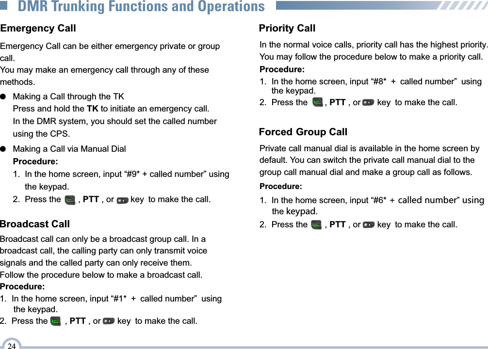 24DMR Trunking Functions and OperationsProcedure:1.  In the home screen, input “#1* + called number” using       the keypad. 2.  Press the       , PTT , or       key to make the call.Priority CallIn the normal voice calls, priority call has the highest priority.You may follow the procedure below to make a priority call.Procedure:1.  In the home screen, input “#8* + called number” using       the keypad.2.  Press the       , PTT , or       key to make the call.Forced Group CallPrivate call manual dial is available in the home screen by default. You can switch the private call manual dial to the group call manual dial and make a group call as follows.Procedure:1.  In the home screen, input “#6* + called number” using       the keypad.2.  Press the       , PTT , or       key to make the call.Broadcast CallBroadcast call can only be a broadcast group call. In a broadcast call, the calling party can only transmit voice signals and the called party can only receive them.Follow the procedure below to make a broadcast call.Emergency Call can be either emergency private or group call.You may make an emergency call through any of these methods.Emergency Call●   Making a Call via Manual DialProcedure:1.  In the home screen, input “#9* + called number” using      the keypad.2.  Press the       , PTT , or       key to make the call.●   Making a Call through the TKPress and hold the TK to initiate an emergency call.In the DMR system, you should set the called number using the CPS.