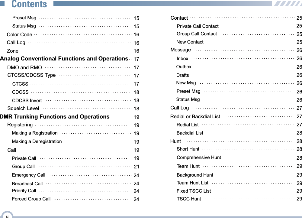  Preset Msg 15Status Msg 15Color Code 16Call Log 16Group Call 21Priority Call 24Broadcast Call 24Emergency Call 24 Zone 16Analog Conventional Functions and Operations 17DMO and RMO 17CTCSS/CDCSS Type 17CTCSS 17CDCSS 18CDCSS Invert 18Squelch Level 18Registering 19Making a Deregistration19DMR Trunking Functions and Operations 19Making a Registration19Call 19Private Call 19Forced Group Call 24Contact 25Private Call Contact 25Group Call Contact 25Team Hunt List 29Redial List 27 Redial or Backdial List 27New Contact 25Message 26Inbox 26Outbox 26Drafts 26Preset Msg 26New Msg 26Call Log 27Status Msg 26Backdial ListHunt 2828Comprehensive HuntTeam Hunt2829Short Hunt 28Background Hunt 29Fixed TSCC List 29iiContentsTSCC Hunt  29