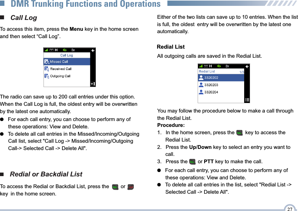 ■   Redial or Backdial ListEither of the two lists can save up to 10 entries. When the list is full, the oldest entry will be overwritten by the latest one automatically.Redial ListAll outgoing calls are saved in the Redial List.■   Call LogTo access this item, press the Menu key in the home screen and then select “Call Log”. The radio can save up to 200 call entries under this option.When the Call Log is full, the oldest entry will be overwritten by the latest one automatically. ●   For each call entry, you can choose to perform any of       these operations: View and Delete.●   To delete all call entries in the Missed/Incoming/Outgoing       Call list, select &quot;Call Log -&gt; Missed/Incoming/Outgoing        Call-&gt; Selected Call -&gt; Delete All&quot;.You may follow the procedure below to make a call through the Redial List.Procedure:1.  In the home screen, press the     key to access the      Redial List.2.  Press the Up/Down key to select an entry you want to     call.3.  Press the       or PTT key to make the call.To access the Redial or Backdial List, press the        or       key in the home screen. ●   For each call entry, you can choose to perform any of       these operations: View and Delete.●   To delete all call entries in the list, select &quot;Redial List -&gt;       Selected Call -&gt; Delete All&quot;.27DMR Trunking Functions and Operations