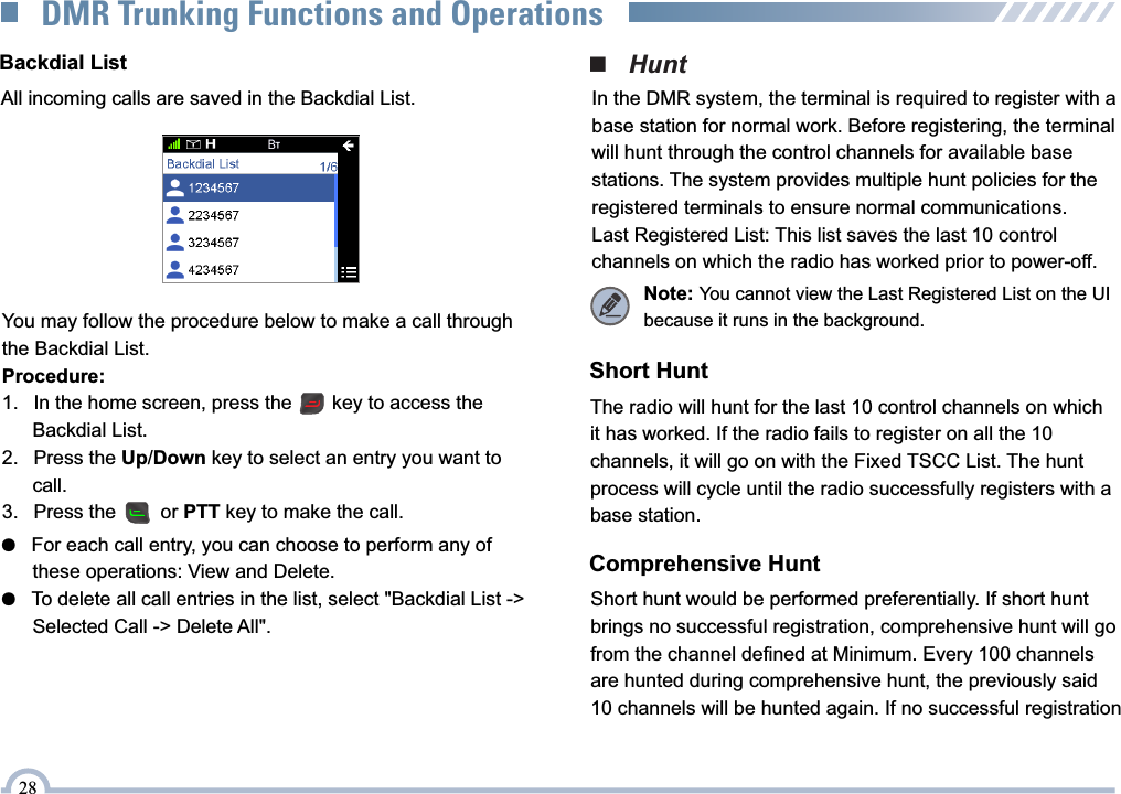 ■   HuntIn the DMR system, the terminal is required to register with a base station for normal work. Before registering, the terminal will hunt through the control channels for available base stations. The system provides multiple hunt policies for the registered terminals to ensure normal communications.Last Registered List: This list saves the last 10 control channels on which the radio has worked prior to power-off.Short HuntThe radio will hunt for the last 10 control channels on which it has worked. If the radio fails to register on all the 10 channels, it will go on with the Fixed TSCC List. The hunt process will cycle until the radio successfully registers with a base station.Comprehensive HuntShort hunt would be performed preferentially. If short hunt brings no successful registration, comprehensive hunt will go from the channel defined at Minimum. Every 100 channels are hunted during comprehensive hunt, the previously said 10 channels will be hunted again. If no successful registrationNote: You cannot view the Last Registered List on the UI because it runs in the background.●   For each call entry, you can choose to perform any of       these operations: View and Delete.●   To delete all call entries in the list, select &quot;Backdial List -&gt;       Selected Call -&gt; Delete All&quot;.Backdial ListAll incoming calls are saved in the Backdial List.You may follow the procedure below to make a call through the Backdial List.Procedure:1.  In the home screen, press the     key to access the     Backdial List.2.  Press the Up/Down key to select an entry you want to     call.3.  Press the     or PTT key to make the call.28DMR Trunking Functions and Operations