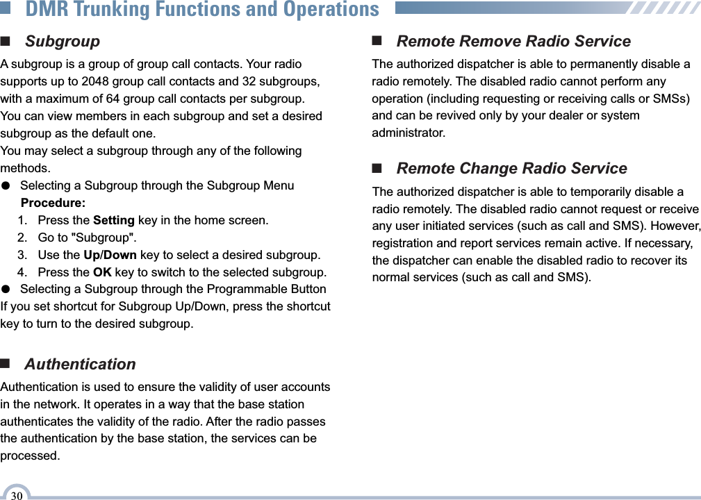 ■   SubgroupA subgroup is a group of group call contacts. Your radio supports up to 2048 group call contacts and 32 subgroups, with a maximum of 64 group call contacts per subgroup.You can view members in each subgroup and set a desired subgroup as the default one.You may select a subgroup through any of the following methods.●   Selecting a Subgroup through the Subgroup Menu      Procedure:     1.   Press the Setting key in the home screen.     2.   Go to &quot;Subgroup&quot;.     3.   Use the Up/Down key to select a desired subgroup.     4.   Press the OK key to switch to the selected subgroup.●   Selecting a Subgroup through the Programmable ButtonIf you set shortcut for Subgroup Up/Down, press the shortcut key to turn to the desired subgroup.■   Remote Change Radio ServiceThe authorized dispatcher is able to temporarily disable a radio remotely. The disabled radio cannot request or receive any user initiated services (such as call and SMS). However, registration and report services remain active. If necessary, the dispatcher can enable the disabled radio to recover its normal services (such as call and SMS).■   AuthenticationAuthentication is used to ensure the validity of user accountsin the network. It operates in a way that the base station authenticates the validity of the radio.After the radio passes the authentication by the base station, the services can be processed.■   Remote Remove Radio ServiceThe authorized dispatcher is able to permanently disable a radio remotely. The disabled radio cannot perform any operation (including requesting or receiving calls or SMSs) and can be revived only by your dealer or system administrator.30DMR Trunking Functions and Operations