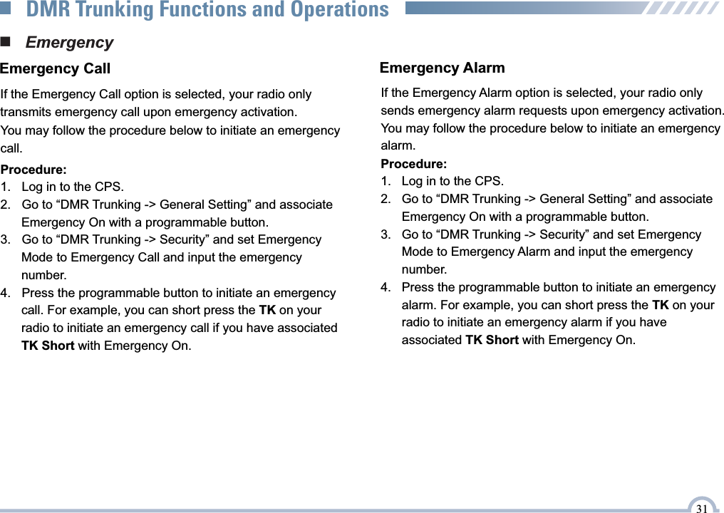 Procedure:1.    Log in to the CPS.2.    Go to “DMR Trunking -&gt; General Setting” and associate       Emergency On with a programmable button.3.    Go to “DMR Trunking -&gt; Security” and set Emergency       Mode to Emergency Call and input the emergency       number.4.    Press the programmable button to initiate an emergency       call. For example, you can short press the TK on your        radio to initiate an emergency call if you have associated       TK Short with Emergency On.■   EmergencyIf the Emergency Call option is selected, your radio only transmits emergency call upon emergency activation.Emergency CallYou may follow the procedure below to initiate an emergency call.If the Emergency Alarm option is selected, your radio only sends emergency alarm requests upon emergency activation.You may follow the procedure below to initiate an emergency alarm.Emergency AlarmProcedure:1.    Log in to the CPS.2.    Go to “DMR Trunking -&gt; General Setting” and associate       Emergency On with a programmable button.3.    Go to “DMR Trunking -&gt; Security” and set Emergency       Mode to Emergency Alarm and input the emergency       number.4.    Press the programmable button to initiate an emergency       alarm. For example, you can short press the TK on your        radio to initiate an emergency alarm if you have       associated TK Short with Emergency On.31DMR Trunking Functions and Operations