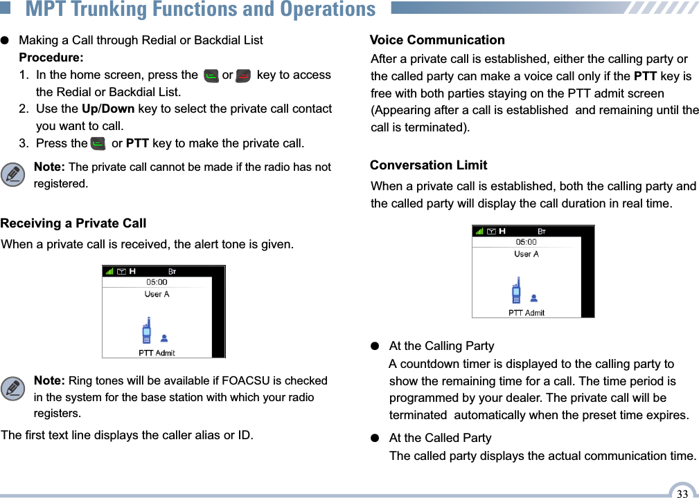 ●   Making a Call through Redial or Backdial ListProcedure:1.  In the home screen, press the       or       key to access       the Redial or Backdial List.2.  Use the Up/Down key to select the private call contact      you want to call.3.  Press the       or PTT key to make the private call.When a private call is received, the alert tone is given.Receiving a Private CallNote: Ring tones will be available if FOACSU is checked  in the system for the base station with which your radio registers.The first text line displays the caller alias or ID.Voice CommunicationConversation LimitWhen a private call is established, both the calling party and the called party will display the call duration in real time.●   At the Called Party  The called party displays the actual communication time.33MPT Trunking Functions and OperationsNote: The private call cannot be made if the radio has not registered.After a private call is established, either the calling party or the called party can make a voice call only if the PTT key is free with both parties staying on the PTT admit screen (Appearing after a call is established  and remaining until the call is terminated). ●   At the Calling Party  A countdown timer is displayed to the calling party to  show the remaining time for a call. The time period is  programmed by your dealer. The private call will be  terminated  automatically when the preset time expires.