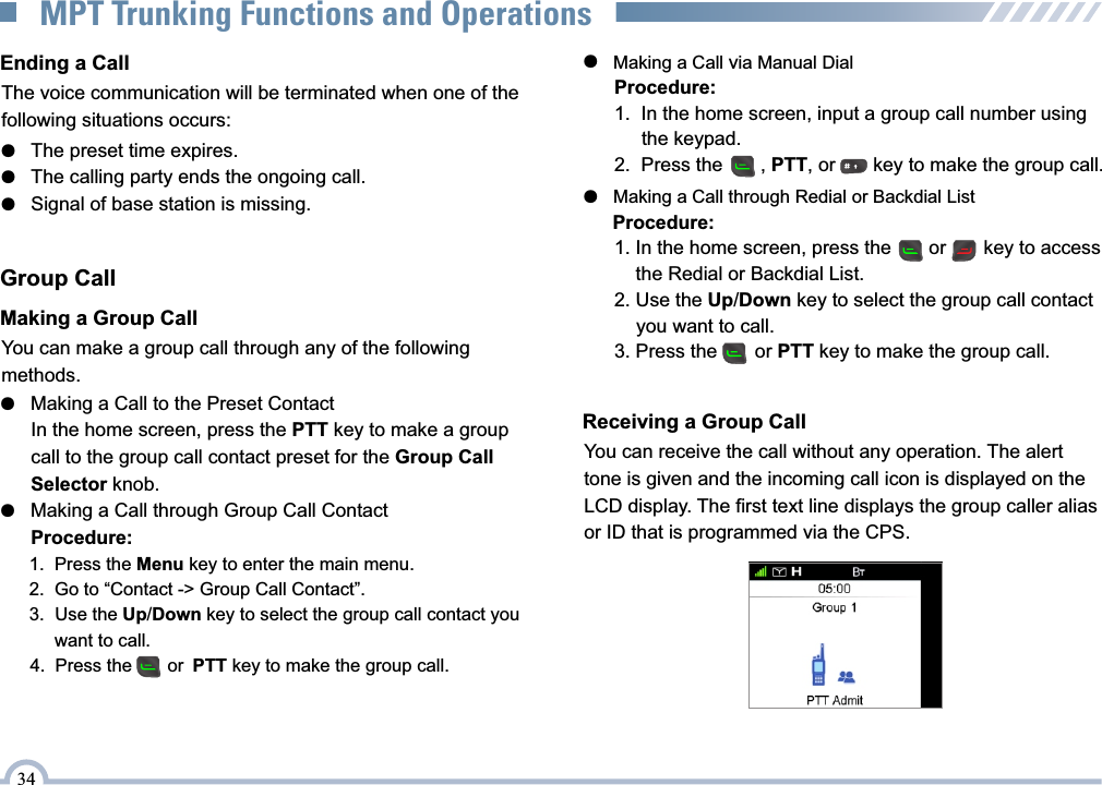 The voice communication will be terminated when one of the following situations occurs:Ending a Call●   The preset time expires.●   The calling party ends the ongoing call.●   Signal of base station is missing.Group CallMaking a Group CallYou can make a group call through any of the following methods.●   Making a Call to the Preset Contact      In the home screen, press the PTT key to make a group       call to the group call contact preset for the Group Call       Selector knob.●   Making a Call through Group Call Contact      Procedure:      1.  Press the Menu key to enter the main menu.      2.   Go to “Contact -&gt; Group Call Contact”.      3.   Use the Up/Down key to select the group call contact you            want to call.      4.   Press the       or PTT key to make the group call.●   Making a Call via Manual Dial      Procedure:      1.  In the home screen, input a group call number using            the keypad.      2.  Press the       , PTT, or       key to make the group call.●   Making a Call through Redial or Backdial List      Procedure:      1. In the home screen, press the       or       key to access            the Redial or Backdial List.      2.  Use the Up/Down key to select the group call contact            you want to call.      3.  Press the       or PTT key to make the group call. Receiving a Group CallYou can receive the call without any operation. The alerttone is given and the incoming call icon is displayed on theLCD display. The first text line displays the group caller alias or ID that is programmed via the CPS.34MPT Trunking Functions and Operations