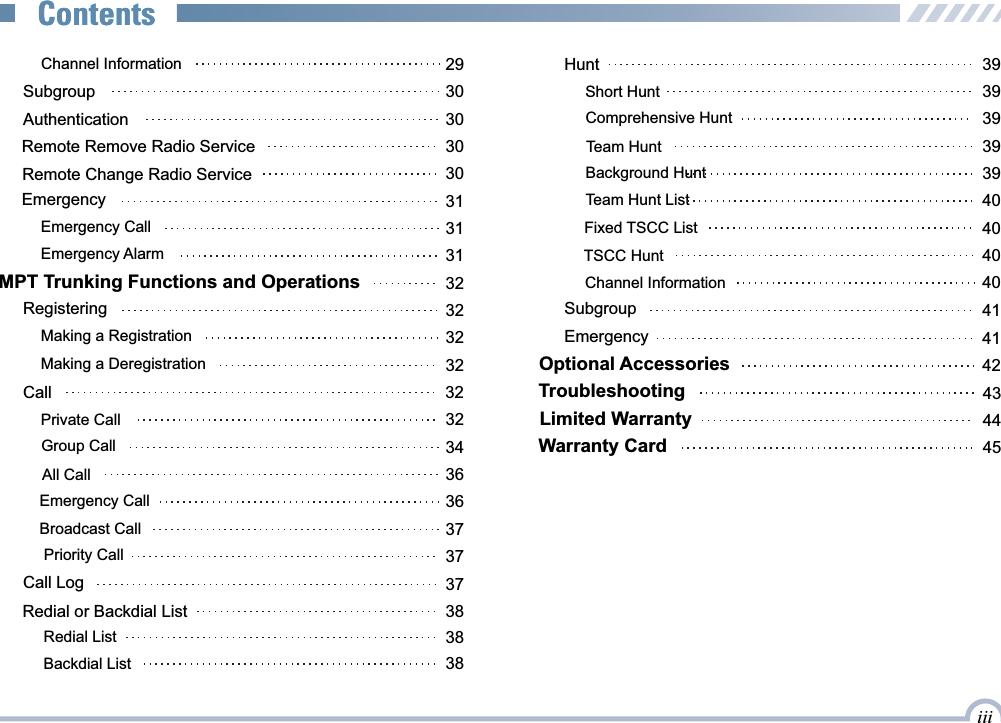  Channel Information 29Broadcast Call 37 AuthenticationRemote Remove Radio ServiceRemote Change Radio ServiceEmergencyEmergency CallEmergency AlarmMPT Trunking Functions and OperationsRegisteringMaking a RegistrationMaking a DeregistrationPrivate CallAll CallCall  Group CallEmergency Call303030313131323232323234323636Priority Call 37Call Log 37Redial or Backdial List 38Subgroup 30Redial List 38Hunt 39Short Hunt 39Comprehensive Hunt 39Team Hunt  39Team Hunt List 40Fixed TSCC List 40TSCC Hunt 40Channel Information 40Background Hunt 39Emergency 41Optional Accessories 42Limited WarrantyTroubleshooting 43Warranty Card 4544Subgroup 41iiiContentsContentsBackdial List 38