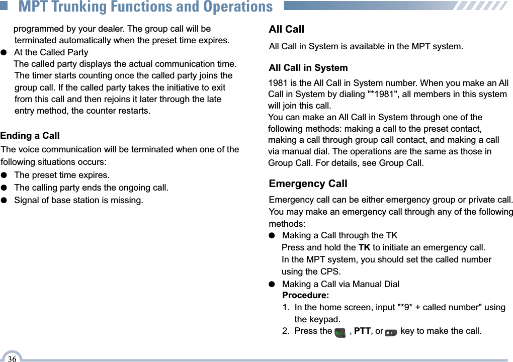 The voice communication will be terminated when one of the following situations occurs:Ending a Call●   The preset time expires.●   The calling party ends the ongoing call.●   Signal of base station is missing.      programmed by your dealer. The group call will be         terminated automatically when the preset time expires.●   At the Called Party      The called party displays the actual communication time.      The timer starts counting once the called party joins the        group call. If the called party takes the initiative to exit       from this call and then rejoins it later through the late       entry method, the counter restarts.36MPT Trunking Functions and OperationsAll Call in System is available in the MPT system.All Call1981 is the All Call in System number. When you make an AllCall in System by dialing &quot;*1981&quot;, all members in this system will join this call. You can make an All Call in System through one of thefollowing methods: making a call to the preset contact, making a call through group call contact, and making a call via manual dial. The operations are the same as those in Group Call. For details, see Group Call.All Call in SystemEmergency call can be either emergency group or private call.You may make an emergency call through any of the following methods:Emergency Call●   Making a Call through the TK      Press and hold the TK to initiate an emergency call.      In the MPT system, you should set the called number      using the CPS.     Procedure:     1.  In the home screen, input &quot;*9* + called number&quot; using           the keypad.     2.  Press the       ,PTT,or       key to make the call. ●   Making a Call via Manual Dial