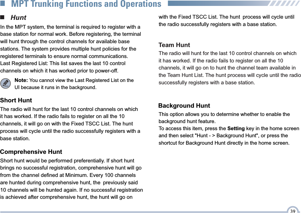 ■   HuntThe radio will hunt for the last 10 control channels on which  it has worked. If the radio fails to register on all the 10  channels, it will go on with the Fixed TSCC List. The hunt  process will cycle until the radio successfully registers with a base station.In the MPT system, the terminal is required to register with a base station for normal work. Before registering, the terminal will hunt through the control channels for available base stations. The system provides multiple hunt policies for the registered terminals to ensure normal communications.Last Registered List: This list saves the last 10 control channels on which it has worked prior to power-off.Note: You cannot view the Last Registered List on the UI because it runs in the background.Short HuntShort hunt would be performed preferentially. If short hunt brings no successful registration, comprehensive hunt will go from the channel defined at Minimum. Every 100 channels are hunted during comprehensive hunt, the previously said 10 channels will be hunted again. If no successful registration is achieved after comprehensive hunt, the hunt will go on  Comprehensive HuntThe radio will hunt for the last 10 control channels on which it has worked. If the radio fails to register on all the 10 channels, it will go on to hunt the channel team available in the Team Hunt List. The hunt process will cycle until the radio successfully registers with a base station.Team Huntwith the Fixed TSCC List. The hunt process will cycle until the radio successfully registers with a base station.Background HuntThis option allows you to determine whether to enable the background hunt feature.To access this item, press the Setting key in the home screen and then select &quot;Hunt - &gt; Background Hunt&quot;, or press the shortcut for Background Hunt directly in the home screen.39MPT Trunking Functions and Operations