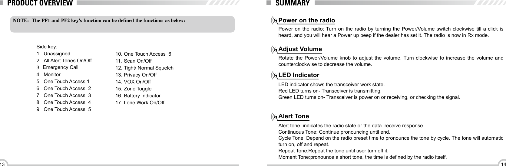 1413NOTE:  The PF1 and PF2 key&apos;s function can be defined the functions  as below:Side key:1.  Unassigned2.  All Alert Tones On/Off3. 4.  Monitor5.  One Touch Access 16.  One Touch Access  27.  One Touch Access  38.  One Touch Access  49.  One Touch Access  5PRODUCT OVERVIEW SUMMARYPower on the radioAdjust VolumeLED IndicatorAlert TonePower on the radio: Turn on the radio by turning the Power/Volume switch clockwise till a click is heard, and you will hear a Power up beep if the dealer has set it. The radio is now in Rx mode.Rotate the Power/Volume knob to adjust the volume. Turn clockwise to increase the volume and counterclockwise to decrease the volume. LED indicator shows the transceiver work state.Red LED turns on- Transceiver is transmitting.Green LED turns on- Transceiver is power on or receiving, or checking the signal.   Alert tone  indicates the radio state or the data  receive response.Continuous Tone: Continue pronouncing until end. Cycle Tone: Depend on the radio preset time to pronounce the tone by cycle. The tone will automatic turn on, off and repeat.Repeat Tone:Repeat the tone until user turn off it.Moment Tone:pronounce a short tone, the time is dened by the radio itself.10.  One Touch Access  611.  Scan On/Off12.  Tight/ Normal Squelch13.  Privacy On/Off14.  VOX On/Off15.  Zone Toggle16.  Battery Indicator17.  Lone Work On/Off  Emergency Call