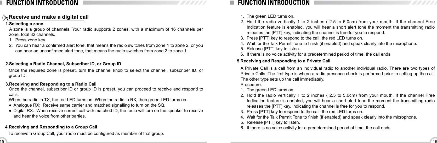 1615FUNCTION INTRODUCTIONReceive and make a digital callFUNCTION INTRODUCTION1.Selecting a zone2.Selecting a Radio Channel, Subscriber ID, or Group ID 3.Receiving and Responding to a Radio Call4.Receiving and Responding to a Group CallA zone is a group of channels. Your radio supports 2 zones, with a maximum of 16 channels per zone, total 32 channels.1.  Press zone key.2.  You can hear a conrmed alert tone, that means the radio switches from zone 1 to zone 2, or you can hear an unconrmed alert tone, that means the radio switches from zone 2 to zone 1.Once the required zone is preset, turn the channel knob to select the channel, subscriber ID, or group ID.Once the channel, subscriber ID or group ID is preset, you can proceed to receive and respond to calls.When the radio in TX, the red LED turns on. When the radio in RX, then green LED turns on. ●Analogue RX:  Receive same carrier and matched signalling to turn on the SQ. ●Digital RX:  When receive correct call with matched ID, the radio will turn on the speaker to receive and hear the voice from other parties.To receive a Group Call, your radio must be congured as member of that group.1.  The green LED turns on.2.  Hold the radio vertically 1 to 2 inches ( 2.5 to 5.0cm) from your mouth. If the channel Free Indication feature is enabled, you will hear a short alert tone the moment the transmitting radio releases the [PTT] key, indicating the channel is free for you to respond. 3.  Press [PTT] key to respond to the call, the red LED turns on.4.  Wait for the Talk Permit Tone to nish (if enabled) and speak clearly into the microphone.5.  Release [PTT] key to listen.6.  If there is no voice activity for a predetermined period of time, the call ends.A Private Call is a call from an individual radio to another individual radio. There are two types of Private Calls. The rst type is where a radio presence check is performed prior to setting up the call. The other type sets up the call immediately.Procedure:1.  The green LED turns on.2.  Hold the radio vertically 1 to 2 inches ( 2.5 to 5.0cm) from your mouth. If the channel Free Indication feature is enabled, you will hear a short alert tone the moment the transmitting radio releases the [PTT] key, indicating the channel is free for you to respond. 3.  Press [PTT] key to respond to the call, the red LED turns on.4.  Wait for the Talk Permit Tone to nish (if enabled) and speak clearly into the microphone.5.  Release [PTT] key to listen.6.  If there is no voice activity for a predetermined period of time, the call ends.5.Receiving and Responding to a Private Call