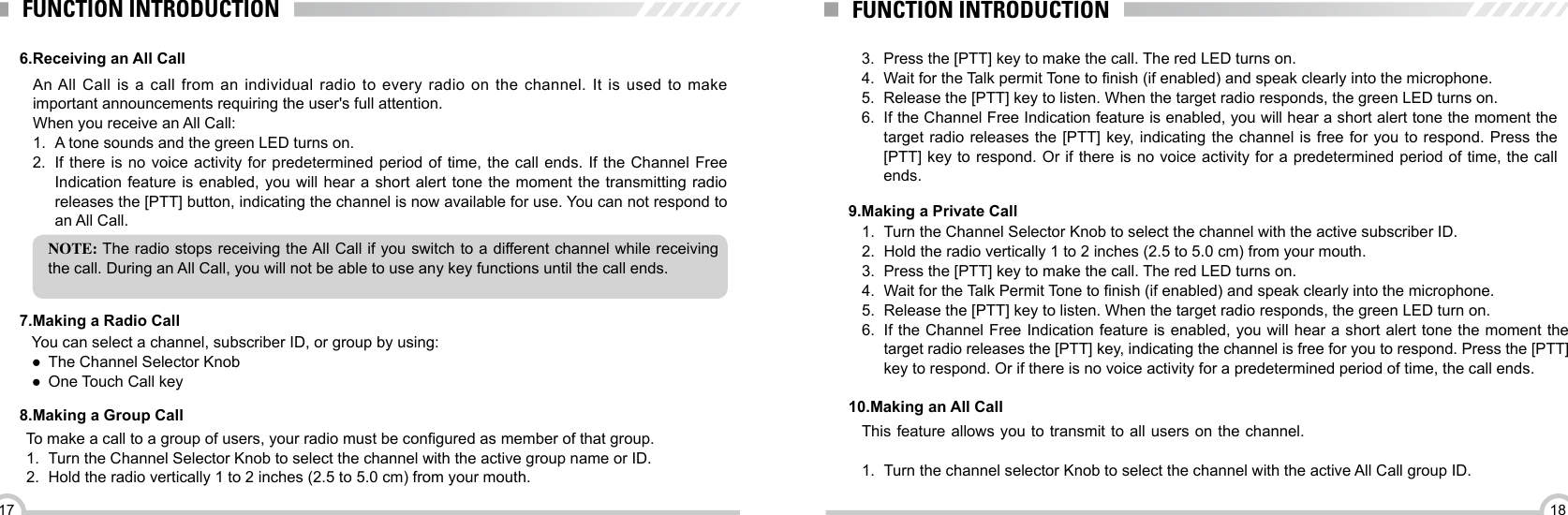 1817FUNCTION INTRODUCTIONFUNCTION INTRODUCTION6.Receiving an All Call7.Making a Radio Call8.Making a Group CallAn All Call is a call from an individual radio to every radio on the channel. It is used to make important announcements requiring the user&apos;s full attention.When you receive an All Call:1.  A tone sounds and the green LED turns on.2.  If there is no voice activity for predetermined period of time, the call ends. If the Channel Free Indication feature is enabled, you will hear a short alert tone the moment the transmitting radio releases the [PTT] button, indicating the channel is now available for use. You can not respond to an All Call.NOTE: The radio stops receiving the All Call if you switch to a different channel while receiving the call. During an All Call, you will not be able to use any key functions until the call ends.To make a call to a group of users, your radio must be congured as member of that group.1.  Turn the Channel Selector Knob to select the channel with the active group name or ID.2.  Hold the radio vertically 1 to 2 inches (2.5 to 5.0 cm) from your mouth.You can select a channel, subscriber ID, or group by using: ●The Channel Selector Knob ●One Touch Call key3.  Press the [PTT] key to make the call. The red LED turns on. 4.  Wait for the Talk permit Tone to nish (if enabled) and speak clearly into the microphone.5.  Release the [PTT] key to listen. When the target radio responds, the green LED turns on. 6.  If the Channel Free Indication feature is enabled, you will hear a short alert tone the moment the target radio releases the [PTT] key, indicating the channel is free for you to respond. Press the [PTT] key to respond. Or if there is no voice activity for a predetermined period of time, the call ends.1.  Turn the Channel Selector Knob to select the channel with the active subscriber ID.2.  Hold the radio vertically 1 to 2 inches (2.5 to 5.0 cm) from your mouth.3.  Press the [PTT] key to make the call. The red LED turns on. 4.  Wait for the Talk Permit Tone to nish (if enabled) and speak clearly into the microphone.5.  Release the [PTT] key to listen. When the target radio responds, the green LED turn on.6.  If the Channel Free Indication feature is enabled, you will hear a short alert tone the moment the target radio releases the [PTT] key, indicating the channel is free for you to respond. Press the [PTT] key to respond. Or if there is no voice activity for a predetermined period of time, the call ends.9.Making a Private Call10.Making an All CallThis feature allows you to transmit to all users on the channel. 1.  Turn the channel selector Knob to select the channel with the active All Call group ID.