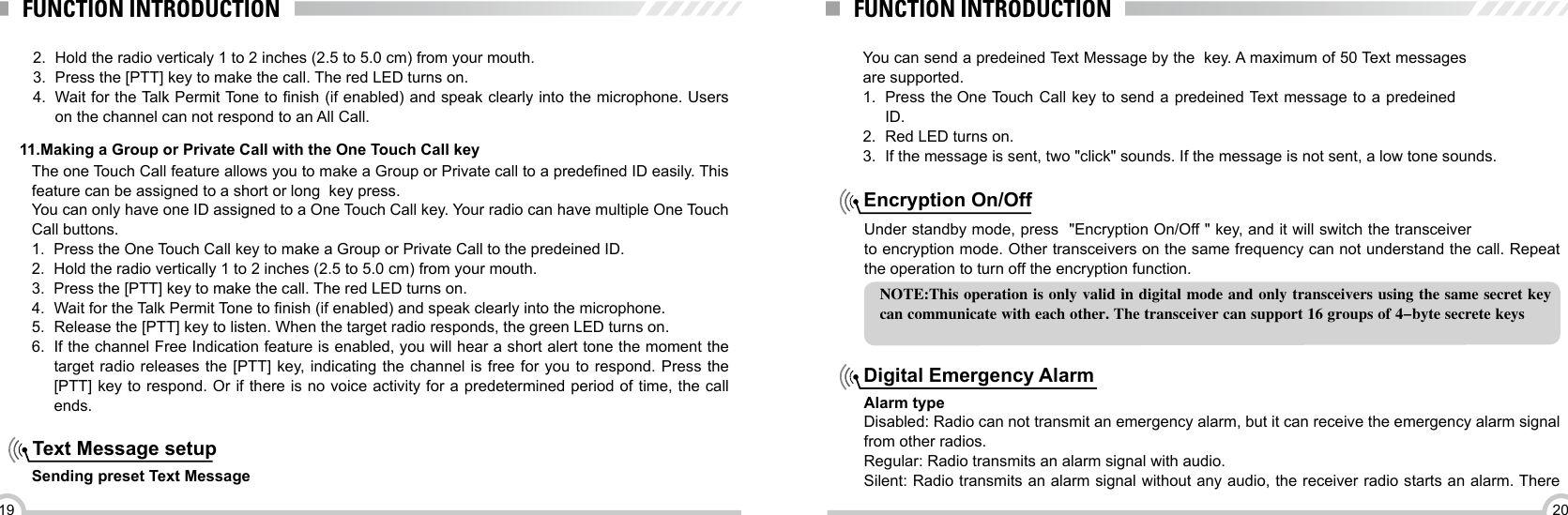 2019FUNCTION INTRODUCTION FUNCTION INTRODUCTION11.Making a Group or Private Call with the One Touch Call keyThe one Touch Call feature allows you to make a Group or Private call to a predened ID easily. This feature can be assigned to a short or long  key press. You can only have one ID assigned to a One Touch Call key. Your radio can have multiple One Touch Call buttons.1.  Press the One Touch Call key to make a Group or Private Call to the predeined ID.2.  Hold the radio vertically 1 to 2 inches (2.5 to 5.0 cm) from your mouth.3.  Press the [PTT] key to make the call. The red LED turns on. 4.  Wait for the Talk Permit Tone to nish (if enabled) and speak clearly into the microphone.5.  Release the [PTT] key to listen. When the target radio responds, the green LED turns on.6.  If the channel Free Indication feature is enabled, you will hear a short alert tone the moment the target radio releases the [PTT] key, indicating the channel is free for you to respond. Press the [PTT] key to respond. Or if there is no voice activity for a predetermined period of time, the call ends.Text Message setup Sending preset Text Message2.  Hold the radio verticaly 1 to 2 inches (2.5 to 5.0 cm) from your mouth.3.  Press the [PTT] key to make the call. The red LED turns on.4.  Wait for the Talk Permit Tone to nish (if enabled) and speak clearly into the microphone. Users on the channel can not respond to an All Call.You can send a predeined Text Message by the  key. A maximum of 50 Text messages are supported.1.  Press the One Touch Call key to send a predeined Text message to a predeined ID.2.  Red LED turns on.3.  If the message is sent, two &quot;click&quot; sounds. If the message is not sent, a low tone sounds.Under standby mode, press  &quot;Encryption On/Off &quot; key, and it will switch the transceiver  to encryption mode. Other transceivers on the same frequency can not understand the call. Repeat  the operation to turn off the encryption function. Encryption On/OffNOTE:This operation is only valid in digital mode and only transceivers using the same secret key can communicate with each other. The transceiver can support 16 groups of 4-byte secrete keysAlarm typeDisabled: Radio can not transmit an emergency alarm, but it can receive the emergency alarm signal from other radios.Regular: Radio transmits an alarm signal with audio.Silent: Radio transmits an alarm signal without any audio, the receiver radio starts an alarm. There Digital Emergency Alarm