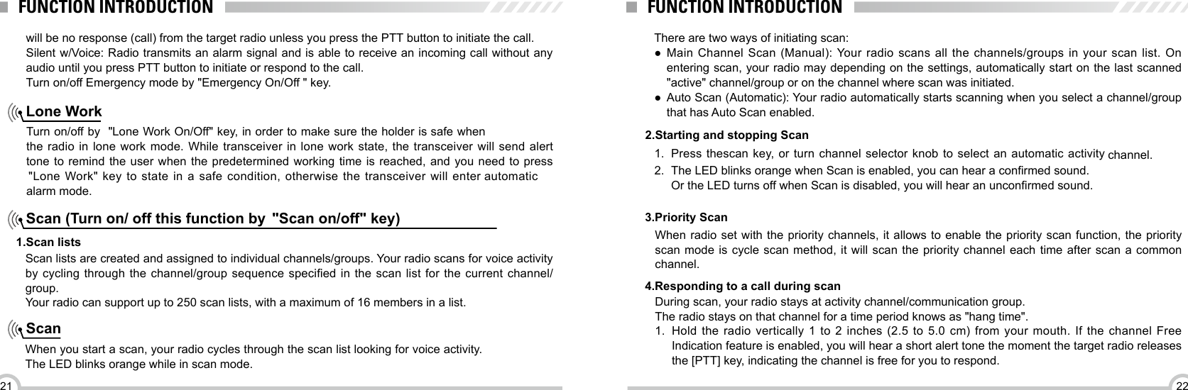 2221FUNCTION INTRODUCTION FUNCTION INTRODUCTIONTurn on/off by  &quot;Lone Work On/Off&quot; key, in order to make sure the holder is safe when the radio in lone work mode. While transceiver in lone work state, the transceiver will send alert tone to remind the user when the predetermined working time is reached, and you need to press  &quot;Lone Work&quot; key to state in a safe condition, otherwise the transceiver will enter automatic  alarm mode.Scan (Turn on/ off this function by  &quot;Scan on/off&quot; key) ScanLone WorkScan lists are created and assigned to individual channels/groups. Your radio scans for voice activity by cycling through the  channel/group  sequence specied in  the  scan list for  the  current channel/group. Your radio can support up to 250 scan lists, with a maximum of 16 members in a list.1.Scan listsWhen you start a scan, your radio cycles through the scan list looking for voice activity. The LED blinks orange while in scan mode. 2.Starting and stopping Scan1.  Press thescan key, or turn channel selector knob to select an automatic activity channel. 2.  The LED blinks orange when Scan is enabled, you can hear a conrmed sound.Or the LED turns off when Scan is disabled, you will hear an unconrmed sound.will be no response (call) from the target radio unless you press the PTT button to initiate the call.Silent w/Voice: Radio transmits an alarm signal and is able to receive an incoming call without any audio until you press PTT button to initiate or respond to the call.Turn on/off Emergency mode by &quot;Emergency On/Off &quot; key.There are two ways of initiating scan: ●Main Channel Scan (Manual): Your radio scans all the channels/groups in your scan list. On entering scan, your radio may depending on the settings, automatically start on the last scanned   &quot;active&quot; channel/group or on the channel where scan was initiated. ●Auto Scan (Automatic): Your radio automatically starts scanning when you select a channel/group that has Auto Scan enabled.3.Priority ScanWhen radio set with the priority channels, it allows to enable the priority scan function, the priority scan mode is cycle scan method, it will scan the priority channel each time after scan a common channel. During scan, your radio stays at activity channel/communication group.The radio stays on that channel for a time period knows as &quot;hang time&quot;.1.  Hold the radio vertically 1 to 2 inches (2.5 to 5.0 cm) from your mouth. If the channel Free Indication feature is enabled, you will hear a short alert tone the moment the target radio releases the [PTT] key, indicating the channel is free for you to respond. 4.Responding to a call during scan