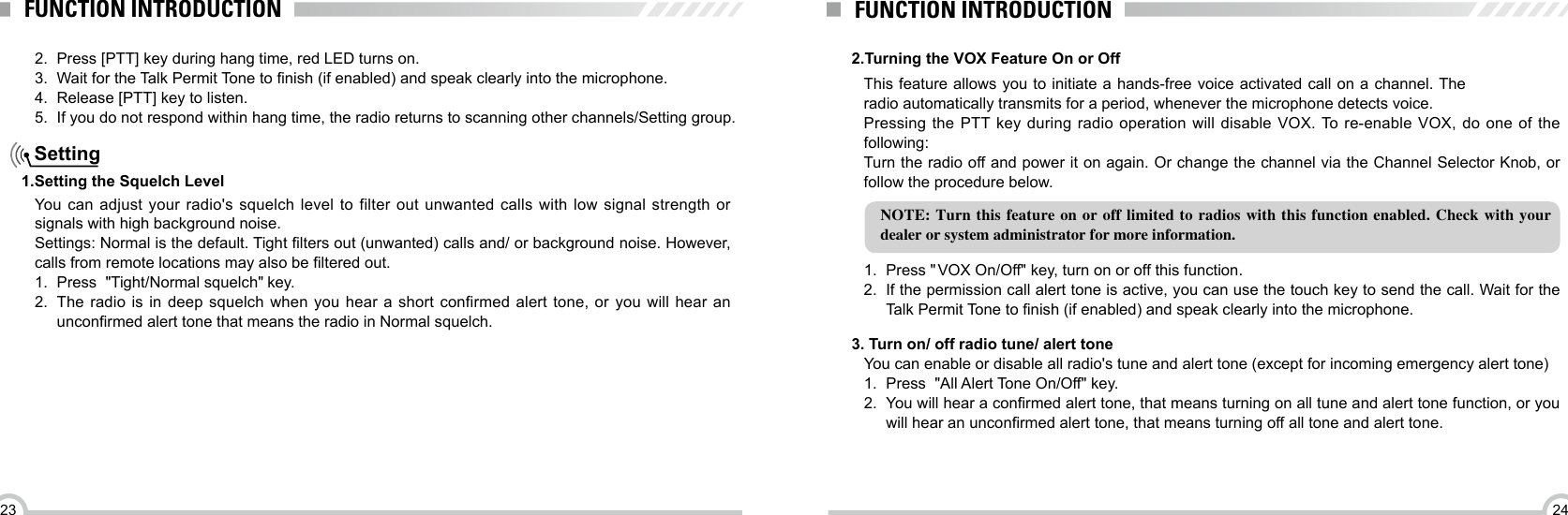 2423FUNCTION INTRODUCTION FUNCTION INTRODUCTIONYou can adjust your radio&apos;s squelch level to filter out unwanted calls with low signal strength or signals with high background noise.Settings: Normal is the default. Tight lters out (unwanted) calls and/ or background noise. However, calls from remote locations may also be ltered out.1.  Press  &quot;Tight/Normal squelch&quot; key.2.  The radio is in deep squelch when you hear a short confirmed alert tone, or  you will hear an unconrmed alert tone that means the radio in Normal squelch. Setting1.Setting the Squelch Level 2.Turning the VOX Feature On or OffThis feature allows you to initiate a hands-free voice activated call on a channel. The radio automatically transmits for a period, whenever the microphone detects voice.Pressing the PTT key during radio operation will disable VOX. To re-enable VOX, do one of the following:Turn the radio off and power it on again. Or change the channel via the Channel Selector Knob, or follow the procedure below.NOTE: Turn this feature on or off limited to radios with this function enabled. Check with your dealer or system administrator for more information.1.  Press &quot; VOX On/Off&quot; key, turn on or off this function.2.  If the permission call alert tone is active, you can use the touch key to send the call. Wait for the Talk Permit Tone to nish (if enabled) and speak clearly into the microphone.    2.  Press [PTT] key during hang time, red LED turns on.3.  Wait for the Talk Permit Tone to nish (if enabled) and speak clearly into the microphone.4.  Release [PTT] key to listen.5.  If you do not respond within hang time, the radio returns to scanning other channels/Setting group.You can enable or disable all radio&apos;s tune and alert tone (except for incoming emergency alert tone)1.  Press  &quot;All Alert Tone On/Off&quot; key.2.  You will hear a conrmed alert tone, that means turning on all tune and alert tone function, or you will hear an unconrmed alert tone, that means turning off all tone and alert tone.  3. Turn on/ off radio tune/ alert tone