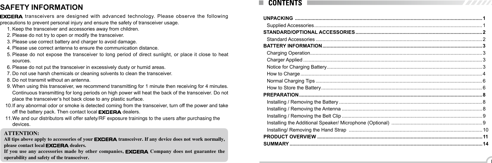 IUNPACKING  ........................................................................................................................................1Supplied Accessories .......................................................................................................................... 1STANDARD/OPTIONAL ACCESSORIES ............................................................................................2Standard Accessories .........................................................................................................................2BATTERY INFORMATION .................................................................................................................... 3Charging Operation .............................................................................................................................3Charger Applied ..................................................................................................................................3Notice for Charging Battery .................................................................................................................3How to Charge .................................................................................................................................... 4Normal Charging Tips .........................................................................................................................6How to Store the Battery ..................................................................................................................... 6PREPARATION ..................................................................................................................................... 8Installing / Removing the Battery ........................................................................................................8Installing / Removing the Antenna ...................................................................................................... 8Installing / Removing the Belt Clip ......................................................................................................9Installing the Additional Speaker/ Microphone (Optional)  .................................................................. 9Installing/ Removing the Hand Strap  .................................................................................................10PRODUCT OVERVIEW ........................................................................................................................11SUMMARY ............................................................................................................................................14CONTENTS transceivers are designed with advanced technology. Please observe the following precautions to prevent personal injury and ensure the safety of transceiver usage.1. Keep the transceiver and accessories away from children.2. Please do not try to open or modify the transceiver.3. Please use correct battery and charger to avoid damage.4. Please use correct antenna to ensure the communication distance.5. Please do not expose the transceiver to long period of direct sunlight, or place it close to heat sources.6. Please do not put the transceiver in excessively dusty or humid areas.7. Do not use harsh chemicals or cleaning solvents to clean the transceiver.8. Do not transmit without an antenna.9. When using this transceiver, we recommend transmitting for 1 minute then receiving for 4 minutes.Continuous transmitting for long periods on high power will heat the back of the transceiver. Do not place the transceiver’s hot back close to any plastic surface.10. If any abnormal odor or smoke is detected coming from the transceiver, turn off the power and take off the battery pack. Then contact local   dealers.ATTENTION:All tips above apply to accessories of your   transceiver. If any device does not work normally, please contact local   dealers.If you  use  any  accessories  made by  other  companies,   Company  does  not  guarantee  the operability and safety of the transceiver.SAFETY INFORMATION11.We and our distributors will offer safety/RF exposure trainings to the users after purchasing the devices.