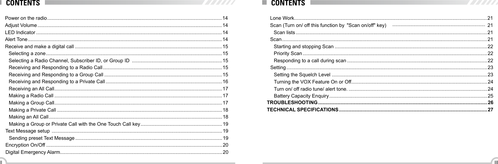 IIIIILone Work ...........................................................................................................................................21Scan (Turn on/ off this function by  &quot;Scan on/off&quot; key)  ................................................................... 21Scan lists ..........................................................................................................................................21Scan .................................................................................................................................................... 21Starting and stopping Scan ..............................................................................................................22Priority Scan .....................................................................................................................................22Responding to a call during scan .....................................................................................................22Setting ................................................................................................................................................. 23Setting the Squelch Level  ................................................................................................................23Turning the VOX Feature On or Off ..................................................................................................24Turn on/ off radio tune/ alert tone. ....................................................................................................24Battery Capacity Enquiry .................................................................................................................. 25TROUBLESHOOTING .......................................................................................................................... 26TECHNICAL SPECIFICATIONS ........................................................................................................... 27CONTENTSPower on the radio .............................................................................................................................. 14Adjust Volume ..................................................................................................................................... 14LED Indicator ......................................................................................................................................14Alert Tone ............................................................................................................................................ 14Receive and make a digital call ..........................................................................................................15Selecting a zone ............................................................................................................................... 15Selecting a Radio Channel, Subscriber ID, or Group ID  .................................................................15Receiving and Responding to a Radio Call ...................................................................................... 15Receiving and Responding to a Group Call .....................................................................................15Receiving and Responding to a Private Call .................................................................................... 16Receiving an All Call .........................................................................................................................17Making a Radio Call .........................................................................................................................17Making a Group Call .........................................................................................................................17Making a Private Call .......................................................................................................................18Making an All Call ............................................................................................................................. 18Making a Group or Private Call with the One Touch Call key ...........................................................19Text Message setup  ........................................................................................................................... 19Sending preset Text Message ..........................................................................................................19Encryption On/Off ...............................................................................................................................20Digital Emergency Alarm .....................................................................................................................20CONTENTS