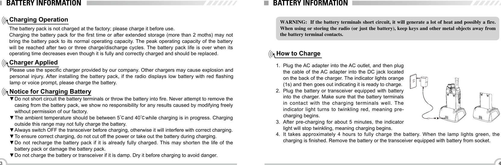 43BATTERY INFORMATIONCharging OperationThe battery pack is not charged at the factory; please charge it before use.Charging the battery pack for the rst time or after extended storage (more than 2 moths) may not bring the battery pack to its normal operating capacity. The peak operating capacity of the battery will be reached after two or three charge/discharge cycles. The battery pack life is over when its operating time decreases even though it is fully and correctly charged and should be replaced.Charger AppliedPlease use the specic charger provided by our company. Other chargers may cause explosion and personal injury. After installing the  battery  pack, if the radio displays  low  battery with red ashing lamp or voice prompt, please charge the battery.Notice for Charging Battery ▼Do not short circuit the battery terminals or throw the battery into re. Never attempt to remove the casing from the battery pack, we show no responsibility for any results caused by modifying freely without permission of our factory. ▼The ambient temperature should be between 5℃and 40℃while charging is in progress. Charging outside this range may not fully charge the battery. ▼Always switch OFF the transceiver before charging, otherwise it will interfere with correct charging. ▼To ensure correct charging, do not cut off the power or take out the battery during charging. ▼Do not recharge the battery pack if it is already fully charged. This may shorten the life of the battery pack or damage the battery pack. ▼Do not charge the battery or transceiver if it is damp. Dry it before charging to avoid danger.BATTERY INFORMATIONWARNING:  If the battery terminals short circuit, it will generate a lot of heat and possibly a fire. When using or storing the radio (or just the battery), keep keys and other metal objects away from the battery terminal contacts.How to Charge1.  Plug the AC adapter into the AC outlet, and then plug the cable of the AC adapter into the DC jack located on the back of the charger. The indicator lights orange (1s) and then goes out indicating it is ready to charge.2.  Plug the battery or transceiver equipped with battery into the charger. Make sure that the battery terminals in contact with the charging terminals well. The indicator light turns to twinkling red, meaning pre-charging begins. 3.  After pre-charging for about 5 minutes, the indicator light will stop twinkling, meaning charging begins.4.  It takes approximately 4 hours to fully charge the battery. When the lamp lights green, the charging is nished. Remove the battery or the transceiver equipped with battery from socket.