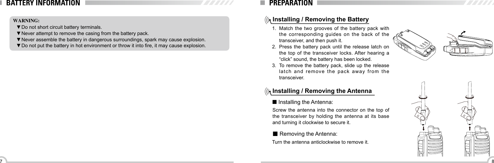 87BATTERY INFORMATIONWARNING: ▼Do not short circuit battery terminals.  ▼Never attempt to remove the casing from the battery pack. ▼Never assemble the battery in dangerous surroundings, spark may cause explosion. ▼Do not put the battery in hot environment or throw it into re, it may cause explosion.PREPARATIONInstalling / Removing the Battery1.  Match the two grooves of the battery pack with the corresponding guides on the back of the transceiver, and then push it. 2.  Press the battery pack until the release latch on the top of the transceiver locks. After hearing a “click” sound, the battery has been locked.3.  To remove the battery pack, slide up the release latch and remove the pack away from the transceiver.Installing / Removing the Antenna■ Installing the Antenna:Screw the antenna into the connector on the top of the transceiver by holding the antenna at its base and turning it clockwise to secure it.■ Removing the Antenna:Turn the antenna anticlockwise to remove it.