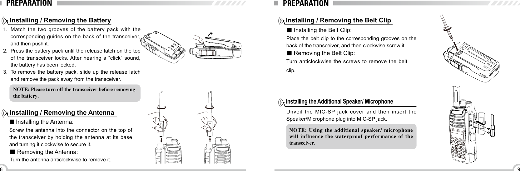 98PREPARATIONInstalling / Removing the Battery1.  Match the two grooves of the battery pack with the corresponding guides on the back of the transceiver, and then push it. 2.  Press the battery pack until the release latch on the top of the transceiver locks. After hearing a “click” sound, the battery has been locked.3.  To remove the battery pack, slide up the release latch and remove the pack away from the transceiver.Installing / Removing the Antenna■ Installing the Antenna:Screw the antenna into the connector on the top of the transceiver by holding the antenna at its base and turning it clockwise to secure it.■ Removing the Antenna:Turn the antenna anticlockwise to remove it.NOTE: Please turn off the transceiver before removingthe battery.PREPARATIONInstalling / Removing the Belt Clip■ Installing the Belt Clip:Place the belt clip to the corresponding grooves on the back of the transceiver, and then clockwise screw it.■ Removing the Belt Clip:Turn anticlockwise the screws to remove the belt clip. Installing the Additional Speaker/ Microphone Unveil the MIC-SP jack cover and then insert the Speaker/Microphone plug into MIC-SP jack.NOTE:  Using  the  additional  speaker/  microphone will  influence  the  waterproof  performance  of  the transceiver.MENU,.?ABCDEFJKLTUVCAPSGHIPQRSDELBACK42358071MNO6WXYZ9MIC