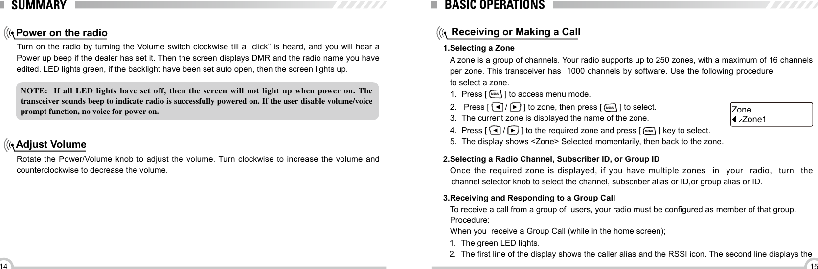 1514SUMMARYNOTE:    If  all  LED  lights  have  set  off,  then  the  screen  will  not  light  up  when  power  on.  The transceiver sounds beep to indicate radio is successfully powered on. If the user disable volume/voice prompt function, no voice for power on. Power on the radioAdjust VolumeTurn on the radio by turning the Volume switch clockwise till a “click” is heard, and you will hear a Power up beep if the dealer has set it. Then the screen displays DMR and the radio name you have edited. LED lights green, if the backlight have been set auto open, then the screen lights up.Rotate the Power/Volume knob to adjust the  volume. Turn clockwise to increase the volume and counterclockwise to decrease the volume.BASIC OPERATIONSReceiving or Making a CallA zone is a group of channels. Your radio supports up to 250 zones, with a maximum of 16 channels per zone. This transceiver has  1000 channels by software. Use the following procedure to select a zone.Once  the  required  zone  is  displayed,  if  you  have  multiple  zones    in    your    radio,    turn    the  channel selector knob to select the channel, subscriber alias or ID,or group alias or ID.To receive a call from a group of  users, your radio must be congured as member of that group.1.Selecting a Zone2.Selecting a Radio Channel, Subscriber lD, or Group ID  3.Receiving and Responding to a Group Call1.  Press [ MENU ] to access menu mode.2.   Press [   /   ] to zone, then press [ MENU ] to select.3.  The current zone is displayed the name of the zone.4.  Press [   /   ] to the required zone and press [ MENU ] key to select.5.  The display shows &lt;Zone&gt; Selected momentarily, then back to the zone.ZoneZone1Procedure:When you  receive a Group Call (while in the home screen);1.  The green LED lights.2.  The rst line of the display shows the caller alias and the RSSI icon. The second line displays the 