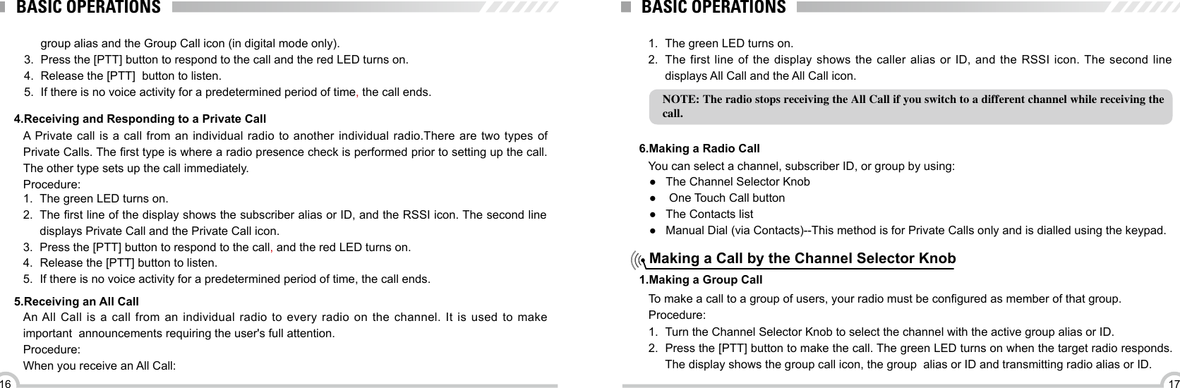 1716BASIC OPERATIONS4.Receiving and Responding to a Private Call1.  The green LED turns on.2.  The rst line of the display shows the subscriber alias or ID, and the RSSI icon. The second line displays Private Call and the Private Call icon.3.  Press the [PTT] button to respond to the call, and the red LED turns on.4.  Release the [PTT] button to listen. 5.  If there is no voice activity for a predetermined period of time, the call ends.A Private call is a call from an individual radio to another individual radio.There are two types of Private Calls. The rst type is where a radio presence check is performed prior to setting up the call. The other type sets up the call immediately.Procedure:NOTE: The radio stops receiving the All Call if you switch to a different channel while receiving the call.BASIC OPERATIONS5.Receiving an All Call6.Making a Radio Call1.Making a Group Call1.  The green LED turns on.2.  The first line of the display shows the caller alias or ID, and the RSSI icon. The second line displays All Call and the All Call icon.An All Call is a call from an individual radio to every radio on the channel. It is used to make important  announcements requiring the user&apos;s full attention.Procedure:When you receive an All Call:You can select a channel, subscriber ID, or group by using: ●The Channel Selector Knob ● One Touch Call button ●The Contacts list ● Manual Dial (via Contacts)--This method is for Private Calls only and is dialled using the keypad.Making a Call by the Channel Selector Knobgroup alias and the Group Call icon (in digital mode only).3.  Press the [PTT] button to respond to the call and the red LED turns on.4.  Release the [PTT]  button to listen.5.  If there is no voice activity for a predetermined period of time, the call ends.To make a call to a group of users, your radio must be congured as member of that group.Procedure:1.  Turn the Channel Selector Knob to select the channel with the active group alias or ID.2.  Press the [PTT] button to make the call. The green LED turns on when the target radio responds. The display shows the group call icon, the group  alias or ID and transmitting radio alias or ID.