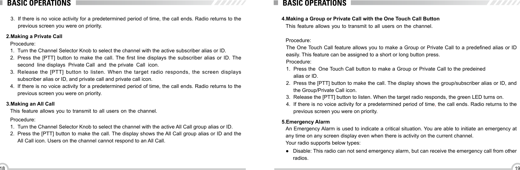 1918BASIC OPERATIONS2.Making a Private Call3.Making an All CallProcedure:1.  Turn the Channel Selector Knob to select the channel with the active subscriber alias or ID.2.  Press  the [PTT] button to  make  the call. The rst line displays  the  subscriber alias or ID. The  second  line displays  Private Call  and  the private  Call  icon.3.  Release the [PTT] button to listen. When the target radio responds, the screen displays subscriber alias or ID, and private call and private call icon.4.  If there is no voice activity for a predetermined period of time, the call ends. Radio returns to the previous screen you were on priority.This feature allows you to transmit to all users on the channel.Procedure:1.  Turn the Channel Selector Knob to select the channel with the active All Call group alias or ID.2.  Press the [PTT] button to make the call. The display shows the All Call group alias or ID and the All Call icon. Users on the channel cannot respond to an All Call.BASIC OPERATIONS4.Making a Group or Private Call with the One Touch Call Button5.Emergency Alarm This feature allows you to transmit to all users on the channel.Procedure:An Emergency Alarm is used to indicate a critical situation. You are able to initiate an emergency at any time on any screen display even when there is activity on the current channel.Your radio supports below types:The One Touch Call feature allows you to make a Group or Private Call to a predened alias or ID easily. This feature can be assigned to a short or long button press.Procedure:1.  Press the  One Touch Call button to make a Group or Private Call to the predeined alias or ID.2.  Press the [PTT] button to make the call. The display shows the group/subscriber alias or ID, and the Group/Private Call icon.3.  Release the [PTT] button to listen. When the target radio responds, the green LED turns on.4.  If there is no voice activity for a predetermined period of time, the call ends. Radio returns to the previous screen you were on priority.3.  If there is no voice activity for a predetermined period of time, the call ends. Radio returns to the previous screen you were on priority. ●Disable: This radio can not send emergency alarm, but can receive the emergency call from other radios.