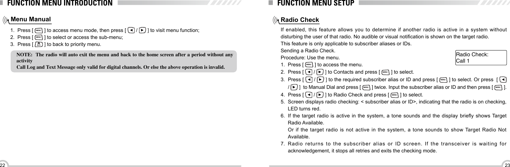 2322FUNCTION MENU INTRODUCTIONMenu Manual1.  Press [ MENU ] to access menu mode, then press [   /   ] to visit menu function;2.  Press [ MENU ] to select or access the sub-menu;3.  Press [ BACK ] to back to priority menu.NOTE:  The radio will auto exit the menu and back to the home screen after a period without any activityCall Log and Text Message only valid for digital channels. Or else the above operation is invalid.Radio CheckFUNCTION MENU SETUPIf enabled, this feature allows you to determine if another radio is active in a system without disturbing the user of that radio. No audible or visual notication is shown on the target radio.This feature is only applicable to subscriber aliases or IDs.Sending a Radio Check.Procedure: Use the menu.1.  Press [ MENU ] to access the menu.2.  Press [   /   ] to Contacts and press [ MENU ] to select.3.  Press [   /   ] to the required subscriber alias or ID and press [ MENU ] to select. Or press  [   /   ]  to Manual Dial and press [ MENU ] twice. Input the subscriber alias or ID and then press [ MENU ].4.  Press [   /   ] to Radio Check and press [ MENU ] to select.5.  Screen displays radio checking: &lt; subscriber alias or ID&gt;, indicating that the radio is on checking, LED turns red.6.  If  the target radio  is  active in the system,  a  tone sounds and  the  display briey shows Target Radio Available.Or if the target radio is not active in the system, a tone sounds to show Target Radio Not Available.7.  Radio returns to the subscriber alias or ID screen. If the transceiver is waiting for acknowledgement, it stops all retries and exits the checking mode. Call 1Radio Check: