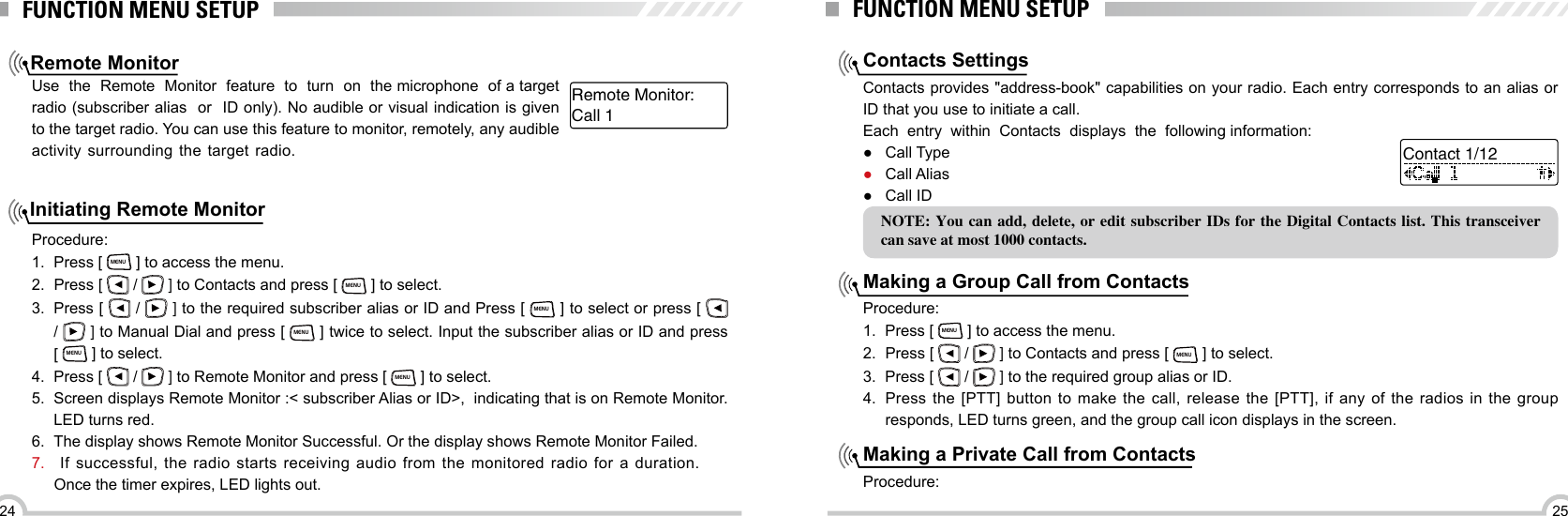 2524Remote MonitorInitiating Remote MonitorFUNCTION MENU SETUPUse  the  Remote  Monitor  feature  to  turn  on  the microphone  of a target  radio (subscriber alias  or  ID only). No audible or visual indication is given to the target radio. You can use this feature to monitor, remotely, any audible activity surrounding  the  target  radio. Procedure:1.  Press [ MENU ] to access the menu.2.  Press [   /   ] to Contacts and press [ MENU ] to select.3.  Press [   /   ] to the required subscriber alias or ID and Press [ MENU ] to select or press [   /   ] to Manual Dial and press [ MENU ] twice to select. Input the subscriber alias or ID and press         [ MENU ] to select.4.  Press [   /   ] to Remote Monitor and press [ MENU ] to select.5.  Screen displays Remote Monitor :&lt; subscriber Alias or ID&gt;,  indicating that is on Remote Monitor. LED turns red.  6.  The display shows Remote Monitor Successful. Or the display shows Remote Monitor Failed.7.   If successful, the radio starts receiving audio from the monitored radio for a duration.Once the timer expires, LED lights out. Call 1Remote Monitor:FUNCTION MENU SETUPContacts SettingsMaking a Group Call from ContactsMaking a Private Call from ContactsContacts provides &quot;address-book&quot; capabilities on your radio. Each entry corresponds to an alias or ID that you use to initiate a call.Each  entry  within  Contacts  displays  the  following information:Procedure:1.  Press [ MENU ] to access the menu.2.  Press [   /   ] to Contacts and press [ MENU ] to select. 3.  Press [   /   ] to the required group alias or ID.4.  Press the [PTT] button to make the call, release the [PTT], if any of the radios in the group responds, LED turns green, and the group call icon displays in the screen.Procedure: ●Call Type ●Call Alias ●Call IDNOTE: You can add,  delete, or edit subscriber IDs for the  Digital Contacts list. This transceiver can save at most 1000 contacts.Contact 1/12