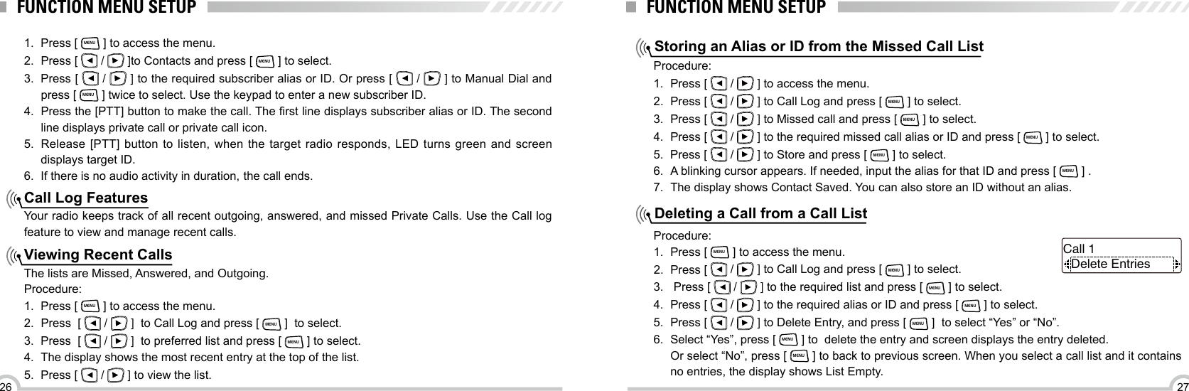 2726FUNCTION MENU SETUPCall Log FeaturesViewing Recent Calls1.  Press [ MENU ] to access the menu.2.  Press [   /   ]to Contacts and press [ MENU ] to select. 3.  Press [   /   ] to the required subscriber alias or ID. Or press [   /   ] to Manual Dial and press [ MENU ] twice to select. Use the keypad to enter a new subscriber ID.4.  Press the [PTT] button to make the call. The rst line displays subscriber alias or ID. The second line displays private call or private call icon.5.  Release [PTT] button to listen, when the target radio responds, LED turns green and screen displays target ID.6.  If there is no audio activity in duration, the call ends.Your radio keeps track of all recent outgoing, answered, and missed Private Calls. Use the Call log feature to view and manage recent calls.The lists are Missed, Answered, and Outgoing.Procedure:1.  Press [ MENU ] to access the menu.2.  Press  [   /   ]  to Call Log and press [ MENU ]  to select.3.  Press  [   /   ]  to preferred list and press [ MENU ] to select.4.  The display shows the most recent entry at the top of the list.5.  Press [   /   ] to view the list.FUNCTION MENU SETUPStoring an Alias or ID from the Missed Call ListDeleting a Call from a Call ListProcedure:1.  Press [   /   ] to access the menu.2.  Press [   /   ] to Call Log and press [ MENU ] to select.3.  Press [   /   ] to Missed call and press [ MENU ] to select.4.  Press [   /   ] to the required missed call alias or ID and press [ MENU ] to select. 5.  Press [   /   ] to Store and press [ MENU ] to select.6.  A blinking cursor appears. If needed, input the alias for that ID and press [ MENU ] .7.  The display shows Contact Saved. You can also store an ID without an alias.Procedure:1.  Press [ MENU ] to access the menu.2.  Press [   /   ] to Call Log and press [ MENU ] to select.3.   Press [   /   ] to the required list and press [ MENU ] to select.4.  Press [   /   ] to the required alias or ID and press [ MENU ] to select.5.  Press [   /   ] to Delete Entry, and press [ MENU ]  to select “Yes” or “No”.6.  Select “Yes”, press [ MENU ] to  delete the entry and screen displays the entry deleted.Or select “No”, press [ MENU ] to back to previous screen. When you select a call list and it contains no entries, the display shows List Empty.Delete EntriesCall 1