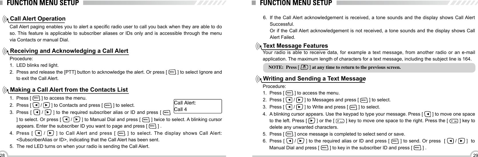 2928FUNCTION MENU SETUPCall Alert OperationReceiving and Acknowledging a Call AlertMaking a Call Alert from the Contacts ListCall Alert paging enables you to alert a specic radio user to call you back when they are able to do so. This feature is applicable to subscriber aliases or IDs only and is accessible through the menu via Contacts or manual Dial.Procedure:1.  LED blinks red light.2.  Press and release the [PTT] button to acknowledge the alert. Or press [ MENU ] to select Ignore and to exit the Call Alert.1.  Press [ MENU ] to access the menu.2.  Press [   /   ] to Contacts and press [ MENU ] to select.3.  Press [   /   ] to the required subscriber alias or ID and press [ MENU ] to select. Or press [   /   ] to Manual Dial and press [ MENU ] twice to select. A blinking cursor appears. Enter the subscriber ID you want to page and press [ MENU ] .4.  Press [    /    ]  to Call Alert and press [ MENU ] to select. The display shows Call Alert: &lt;SubscriberAlias or ID&gt;, indicating that the Call Alert has been sent.5.  The red LED turns on when your radio is sending the Call Alert.Call Alert:Call 4FUNCTION MENU SETUPNOTE:  Press [ BACK ] at any time to return to the previous screen.6.  If the Call Alert acknowledgement is received, a tone sounds and the display shows Call Alert Successful. Or if the Call Alert acknowledgement is not received, a tone sounds and the display shows Call Alert Failed.Text Message FeaturesWriting and Sending a Text MessageYour  radio is  able  to receive  data, for  example  a text  message, from  another  radio or  an  e-mail application. The maximum length of characters for a text message, including the subject line is 164.Procedure:1.  Press [ MENU ] to access the menu.2.  Press [   /   ] to Messages and press [ MENU ] to select.3.  Press [   /   ] to Write and press [ MENU ] to select.4.  A blinking cursor appears. Use the keypad to type your message. Press [   ] to move one space to the left. Press [   ] or the [ ＃ ] key to move one space to the right. Press the [ ELD ] key to delete any unwanted characters.5.  Press [ MENU ] once message is completed to select send or save.6.  Press [   /   ] to the required alias or ID and press [ MENU ] to send. Or press  [   /   ]  to Manual Dial and press [ MENU ] to key in the subscriber ID and press [ MENU ] .