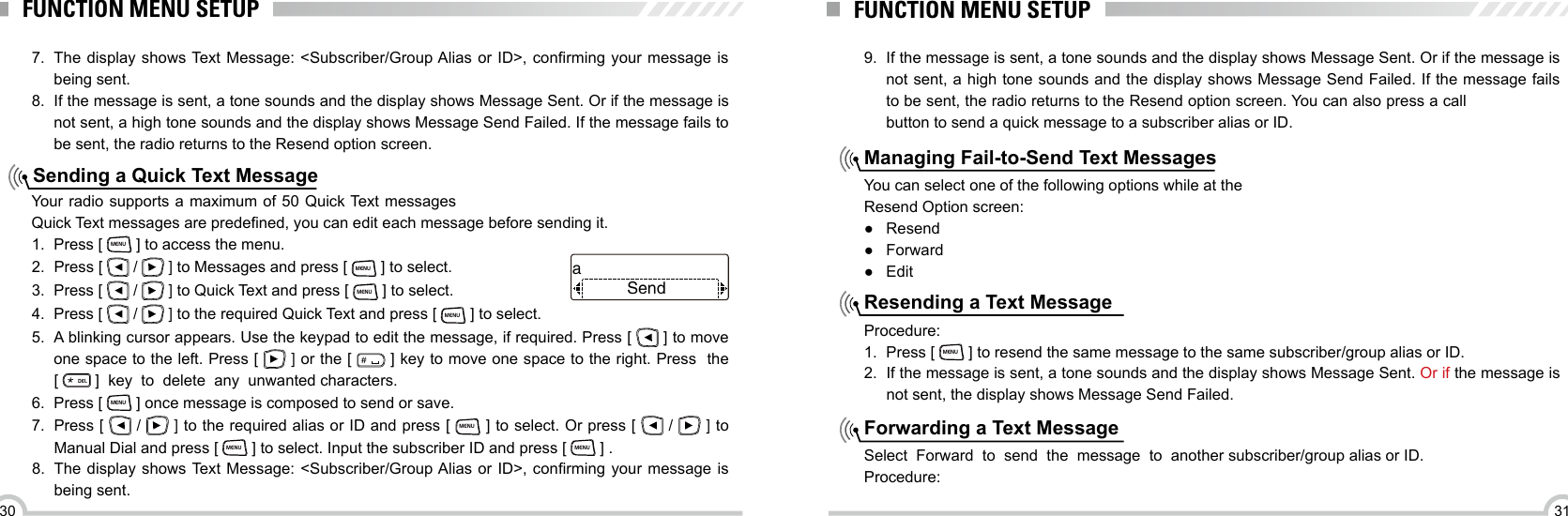 3130FUNCTION MENU SETUPSending a Quick Text MessageYour radio supports a maximum of 50 Quick Text messagesQuick Text messages are predened, you can edit each message before sending it.7.  The  display  shows Text Message: &lt;Subscriber/Group Alias  or  ID&gt;,  conrming  your  message  is being sent.8.  If the message is sent, a tone sounds and the display shows Message Sent. Or if the message is not sent, a high tone sounds and the display shows Message Send Failed. If the message fails to be sent, the radio returns to the Resend option screen.1.  Press [ MENU ] to access the menu.2.  Press [   /   ] to Messages and press [ MENU ] to select.3.  Press [   /   ] to Quick Text and press [ MENU ] to select.4.  Press [   /   ] to the required Quick Text and press [ MENU ] to select.5.  A blinking cursor appears. Use the keypad to edit the message, if required. Press [   ] to move one space to the left. Press [   ] or the [ ＃ ] key to move one space to the right. Press  the           [ ELD ]  key  to  delete  any  unwanted characters.6.  Press [ MENU ] once message is composed to send or save.7.  Press [   /   ] to the required alias or ID and press [ MENU ] to select. Or press [   /   ] to Manual Dial and press [ MENU ] to select. Input the subscriber ID and press [ MENU ] .8.  The  display  shows Text Message: &lt;Subscriber/Group Alias  or  ID&gt;,  conrming  your  message  is being sent.SendaFUNCTION MENU SETUP9.  If the message is sent, a tone sounds and the display shows Message Sent. Or if the message is not sent, a high tone sounds and the display shows Message Send Failed. If the message fails to be sent, the radio returns to the Resend option screen. You can also press a call button to send a quick message to a subscriber alias or ID.Managing Fail-to-Send Text MessagesResending a Text MessageForwarding a Text MessageYou can select one of the following options while at theResend Option screen: ●Resend ● Forward ●EditProcedure:1.  Press [ MENU ] to resend the same message to the same subscriber/group alias or ID.2.  If the message is sent, a tone sounds and the display shows Message Sent. Or if the message is not sent, the display shows Message Send Failed.Select  Forward  to  send  the  message  to  another subscriber/group alias or ID.Procedure: