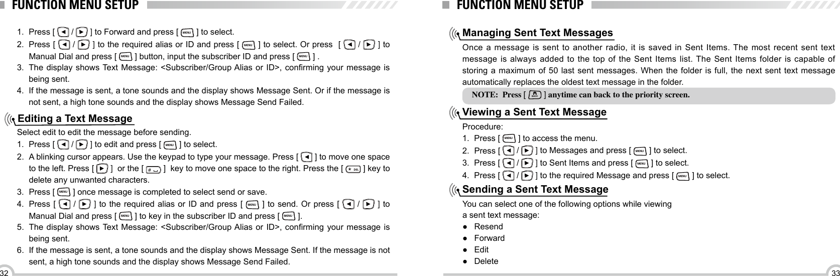 3332FUNCTION MENU SETUPEditing a Text Message1.  Press [   /   ] to Forward and press [ MENU ] to select.2.  Press [   /   ] to the required alias or ID and press [ MENU ] to select. Or press  [   /   ] to Manual Dial and press [ MENU ] button, input the subscriber ID and press [ MENU ] .3.  The  display  shows Text Message: &lt;Subscriber/Group Alias  or  ID&gt;,  conrming  your  message  is being sent.4. If the message is sent, a tone sounds and the display shows Message Sent. Or if the message is not sent, a high tone sounds and the display shows Message Send Failed.Select edit to edit the message before sending.1.  Press [   /   ] to edit and press [ MENU ] to select.2.  A blinking cursor appears. Use the keypad to type your message. Press [   ] to move one space to the left. Press [   ]  or the [ ＃ ]  key to move one space to the right. Press the [ ELD ] key to delete any unwanted characters.3.  Press [ MENU ] once message is completed to select send or save.4.  Press [   /   ] to the required alias or ID and press [ MENU ] to send. Or press [   /   ] to Manual Dial and press [ MENU ] to key in the subscriber ID and press [ MENU ].5.  The  display  shows Text Message: &lt;Subscriber/Group Alias  or  ID&gt;,  conrming  your  message  is being sent.6.  If the message is sent, a tone sounds and the display shows Message Sent. If the message is not sent, a high tone sounds and the display shows Message Send Failed.FUNCTION MENU SETUPManaging Sent Text MessagesViewing a Sent Text MessageSending a Sent Text MessageOnce a message is sent to another radio, it is saved in Sent Items. The most recent sent text message is always added to the top of the Sent Items list. The Sent Items folder is capable of storing a maximum of 50 last sent messages. When the folder is full, the next sent text message automatically replaces the oldest text message in the folder.Procedure:1.  Press [ MENU ] to access the menu.2.  Press [   /   ] to Messages and press [ MENU ] to select.3.  Press [   /   ] to Sent Items and press [ MENU ] to select.4.  Press [   /   ] to the required Message and press [ MENU ] to select.You can select one of the following options while viewinga sent text message: ●Resend ● Forward ●Edit ●DeleteNOTE:  Press [ BACK ] anytime can back to the priority screen.