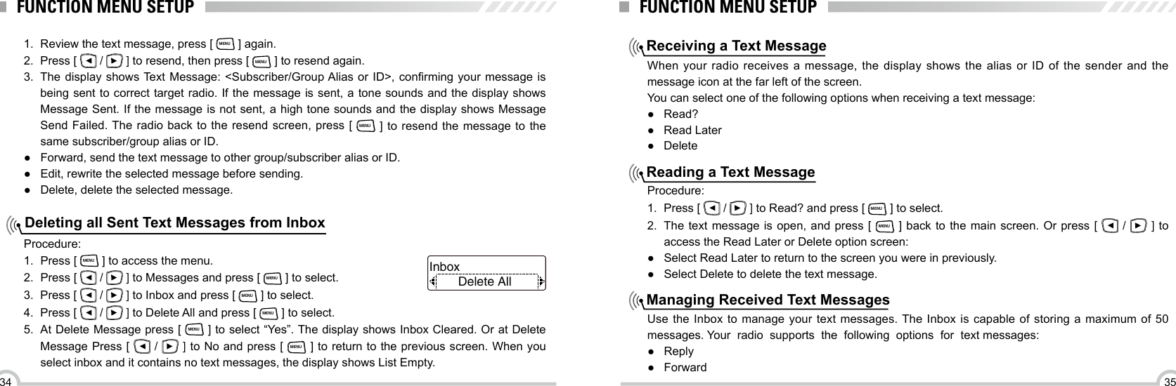 3534FUNCTION MENU SETUPDeleting all Sent Text Messages from Inbox1.  Review the text message, press [ MENU ] again.2.  Press [   /   ] to resend, then press [ MENU ] to resend again.3.  The  display  shows Text Message: &lt;Subscriber/Group Alias  or  ID&gt;,  conrming  your  message  is being sent to correct target radio. If the message is sent, a tone sounds and the display shows Message Sent. If the message is not sent, a high tone sounds and the display shows Message Send Failed. The radio back to the resend screen, press [ MENU ] to resend the message to the same subscriber/group alias or ID. ● Forward, send the text message to other group/subscriber alias or ID. ●Edit, rewrite the selected message before sending. ●Delete, delete the selected message.Procedure:1.  Press [ MENU ] to access the menu.2.  Press [   /   ] to Messages and press [ MENU ] to select.3.  Press [   /   ] to Inbox and press [ MENU ] to select.4.  Press [   /   ] to Delete All and press [ MENU ] to select.5.  At Delete Message press [ MENU ] to select “Yes”. The display shows Inbox Cleared. Or at Delete Message Press [   /   ] to No and press [ MENU ] to return to the previous screen. When you select inbox and it contains no text messages, the display shows List Empty.Delete AllInbox FUNCTION MENU SETUPReceiving a Text MessageReading a Text MessageManaging Received Text MessagesWhen your radio receives a message, the display shows the alias or ID of the sender and the message icon at the far left of the screen.You can select one of the following options when receiving a text message: ●Read? ●Read Later ●DeleteProcedure:1.  Press [   /   ] to Read? and press [ MENU ] to select.2.  The text message is open, and press [ MENU ] back to the main screen. Or press [    /   ] to access the Read Later or Delete option screen: ●Select Read Later to return to the screen you were in previously. ●Select Delete to delete the text message.Use the Inbox to manage your text messages. The Inbox is capable of storing a maximum of 50 messages. Your  radio  supports  the  following  options  for  text messages: ●Reply ● Forward