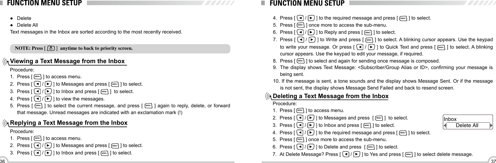 3736FUNCTION MENU SETUPViewing a Text Message from the InboxReplying a Text Message from the Inbox ●Delete ●Delete All Text messages in the Inbox are sorted according to the most recently received.NOTE: Press [ BACK ]  anytime to back to priority screen.Procedure:1.  Press [ MENU ] to access menu.2.  Press [   /   ] to Messages and press [ MENU ] to select.3.  Press [   /   ] to Inbox and press [ MENU ]  to select.4.  Press [   /   ] to view the messages.5.  Press [ MENU ] to select the current message, and press [ MENU ] again to reply, delete, or forward that message. Unread messages are indicated with an exclamation mark (!)Procedure:1.  Press [ MENU ] to access menu.2.  Press [   /   ] to Messages and press [ MENU ] to select.3.  Press [   /   ] to Inbox and press [ MENU ] to select.FUNCTION MENU SETUPDeleting a Text Message from the Inbox4.  Press [   /   ] to the required message and press [ MENU ] to select.5.  Press [ MENU ] once more to access the sub-menu.6.  Press [   /   ] to Reply and press [ MENU ] to select.7.  Press [   /   ] to Write and press [ MENU ] to select. A blinking cursor appears. Use the keypad to write your message. Or press [   /   ] to Quick Text and press [ MENU ] to select. A blinking cursor appears. Use the keypad to edit your message, if required.8.  Press [ MENU ] to select and again for sending once message is composed.9.  The  display  shows Text Message: &lt;Subscriber/Group Alias or ID&gt;, conrming  your  message  is being sent.10.  If the message is sent, a tone sounds and the display shows Message Sent. Or if  the  message                          is not sent, the display shows Message Send Failed and back to resend screen.Procedure:1.  Press [ MENU ] to access menu.2.  Press [   /   ] to Messages and press  [ MENU ]  to select.3.  Press [   /   ] to Inbox and press [ MENU ] to select.4.  Press [   /   ] to the required message and press [ MENU ] to select.5.  Press [ MENU ] once more to access the sub-menu.6.  Press [   /   ] to Delete and press  [ MENU ] to select.7.  At Delete Message? Press [   /   ] to Yes and press [ MENU ] to select delete message.Delete AllInbox 