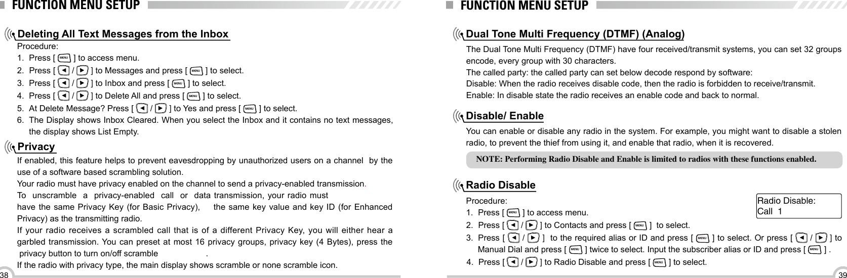 3938FUNCTION MENU SETUPDeleting All Text Messages from the InboxPrivacyProcedure:1.  Press [ MENU ] to access menu.2.  Press [   /   ] to Messages and press [ MENU ] to select.3.  Press [   /   ] to Inbox and press [ MENU ] to select.4.  Press [   /   ] to Delete All and press [ MENU ] to select.5.  At Delete Message? Press [   /   ] to Yes and press [ MENU ] to select.6.  The Display shows Inbox Cleared. When you select the Inbox and it contains no text messages, the display shows List Empty.If enabled, this feature helps to prevent eavesdropping by unauthorized users on a channel  by the use of a software based scrambling solution.Your radio must have privacy enabled on the channel to send a privacy-enabled transmission. To  unscramble  a  privacy-enabled  call  or  data transmission, your radio must have the same Privacy Key (for Basic  Privacy),  the same key value and key ID  (for  Enhanced Privacy) as the transmitting radio.If your radio receives a scrambled call that is of a different Privacy Key, you will either hear a garbled transmission. You can preset  at  most  16 privacy groups, privacy key (4 Bytes),  press the  privacy button to turn on/off scramble .If the radio with privacy type, the main display shows scramble or none scramble icon.FUNCTION MENU SETUPNOTE: Performing Radio Disable and Enable is limited to radios with these functions enabled.Dual Tone Multi Frequency (DTMF) (Analog)Disable/ EnableRadio DisableThe Dual Tone Multi Frequency (DTMF) have four received/transmit systems, you can set 32 groups encode, every group with 30 characters.The called party: the called party can set below decode respond by software:Disable: When the radio receives disable code, then the radio is forbidden to receive/transmit.Enable: In disable state the radio receives an enable code and back to normal. You can enable or disable any radio in the system. For example, you might want to disable a stolen radio, to prevent the thief from using it, and enable that radio, when it is recovered.Procedure:1.  Press [ MENU ] to access menu.2.  Press [   /   ] to Contacts and press [ MENU ]  to select. 3.  Press [   /   ]  to the required alias or ID and press [ MENU ] to select. Or press [   /   ] to Manual Dial and press [ MENU ] twice to select. Input the subscriber alias or ID and press [ MENU ] .4.  Press [   /   ] to Radio Disable and press [ MENU ] to select.Call  1Radio Disable: