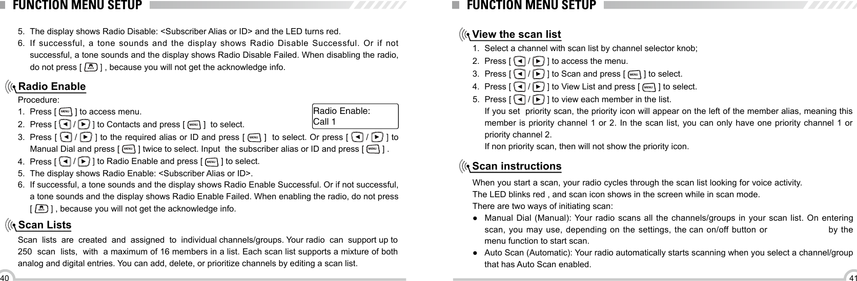 4140FUNCTION MENU SETUPRadio EnableScan Lists 5.  The display shows Radio Disable: &lt;Subscriber Alias or ID&gt; and the LED turns red.6.  If successful, a tone sounds and the display shows Radio Disable Successful. Or if not successful, a tone sounds and the display shows Radio Disable Failed. When disabling the radio, do not press [ BACK ] , because you will not get the acknowledge info.Procedure:1.  Press [ MENU ] to access menu.2.  Press [   /   ] to Contacts and press [ MENU ]  to select. 3.  Press [   /   ] to the required alias or ID and press [ MENU ]  to select. Or press [   /   ] to Manual Dial and press [ MENU ] twice to select. Input  the subscriber alias or ID and press [ MENU ] .4.  Press [   /   ] to Radio Enable and press [ MENU ] to select.5.  The display shows Radio Enable: &lt;Subscriber Alias or ID&gt;.6.  If successful, a tone sounds and the display shows Radio Enable Successful. Or if not successful, a tone sounds and the display shows Radio Enable Failed. When enabling the radio, do not press [ BACK ] , because you will not get the acknowledge info.Scan  lists  are  created  and  assigned  to  individual channels/groups. Your radio  can  support up to 250  scan  lists,  with  a maximum of 16 members in a list. Each scan list supports a mixture of both analog and digital entries. You can add, delete, or prioritize channels by editing a scan list.Call 1Radio Enable:FUNCTION MENU SETUPView the scan listScan instructions1.  Select a channel with scan list by channel selector knob;2.  Press [   /   ] to access the menu.3.  Press [   /   ] to Scan and press [ MENU ] to select.4.  Press [   /   ] to View List and press [ MENU ] to select.5.  Press [   /   ] to view each member in the list.If you set  priority scan, the priority icon will appear on the left of the member alias, meaning this member is priority channel 1 or 2. In the scan list, you can only have one priority channel 1 or priority channel 2.If non priority scan, then will not show the priority icon.When you start a scan, your radio cycles through the scan list looking for voice activity. The LED blinks red , and scan icon shows in the screen while in scan mode.There are two ways of initiating scan: ●Manual Dial (Manual): Your radio scans all the  channels/groups  in your scan  list.  On entering scan, you may use, depending on the settings, the can  on/off button or  by the menu function to start scan.  ● Auto Scan (Automatic): Your radio automatically starts scanning when you select a channel/group that has Auto Scan enabled.